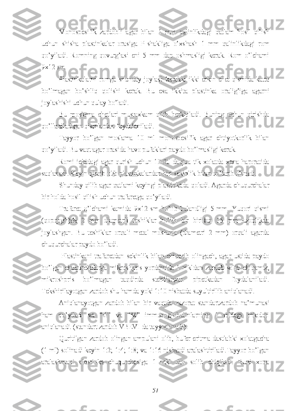 Monospesifik   zardobli   agar   bilan   1   mm   qalinlikdagi   qatlam   hosil   qilish
uchun   shisha   plastinkalar   orasiga   P-shakliga   o’xshash   1   mm   qalinlikdagi   rom
qo’yiladi.   Romning   qovurg’asi   eni   5   mm   dan   oshmasligi   kerak.   Rom   o’lchami
9x12 sm.
Plastinkalarni  romga shunday  joylash  kerakki  ikki  erkin chet  qismida  katta
bo’lmagan   bo’shliq   qolishi   kerak.   Bu   esa   ikkita   plastinka   oralig’iga   agarni
joylashishi uchun qulay bo’ladi.
Bu   moslama   chetlari   mustaxkam   qilib   berkitiladi.   Buning   uchun   qirishda
qo’llaniladigan qismlardan foydalaniladi.
Tayyor   bo’lgan   moslama   10   ml   monospesifik   agar   ehtiyotkorlik   bilan
qo’yiladi. Bu vaqt agar orasida havo pufaklari paydo bo’lmasligi kerak.
Romi   ichidagi   agar   qurish   uchun   10-20   daqiqa   tik   xolatda   xona   haroratida
saqlanadi. Keyin qirqib olib plastinkalardan biri sekinlik bilan qo’tarib olinadi. 
Shunday qilib agar qatlami keyingi plastinkada qoladi. Agarda chuqurchalar
bir holda hosil qilish uchun trafaretga qo’yiladi.
Trafaret   o’lchami   kamida   9x12   sm   bo’lib   balandligi   5   mm.   Yuqori   qismi
(qopqog’i)da   2   mm   diametrli   teshiklar   bo’lib   bir   biridan   15   mm   uzoqlikda
joylashgan.   Bu   teshiklar   orqali   metal   moslama   (diametri   2   mm)   orqali   agarda
chuqurchalar paydo bo’ladi.
  Plastinkani   trafaretdan   sekinlik   bilan   chiqarib   olingach,   agar   ustida   paydo
bo’lgan   chuqurchalarga   mikroshpris   yordamida   1   mkldan   zardob   solib   chiqamiz,
mikroshpris   bo’lmagan   taqdirda   sterillangan   pipetkadan   foydalaniladi.
Tekshirilayotgan zardob shu hamda yoki 1:10 nisbatda suyultirilib aniqlanadi.
Aniqlanayotgan   zardob   bilan   bir   vaqtda   nazorat   standartzardob   na’munasi
ham   qo’yiladi   va   “G”   va   “M”   immunoglobulinlarning   1   mldagi   miqdori
aniqlanadi. (standart zardob VBEVI da tayyorlanadi).
Quritilgan  zardob  olingan  ampulani  olib,  bufer  eritma  dastlabki   xolatgacha
(1 ml) solinadi keyin 1:2; 1:4; 1:8; va 1:16 nisbatdi aralashtiriladi.Tayyor bo’lgan
aralashmani   plastinka   chuqurchasiga   1   mkl   dan   solib   chiqiladi.   Buni   xona
57 