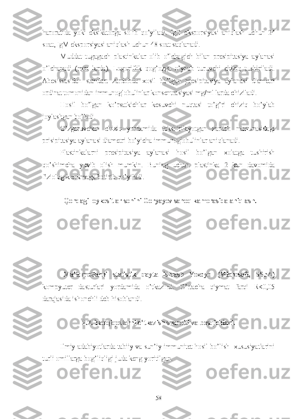 haroratida   yoki   eksikatorga   solib   qo’yiladi.   IgG   eksporsiyasi   aniqlash   uchun   24
soat, IgM eksporsiyasi aniqlash uchun 48 soat saqlanadi.
Muddat   tugagach   plastinkalar   olib   o’lchagich   bilan   presipitasiya   aylanasi
o’lchanadi   (mm   larda).   Logoriflik   qog’ozga   o’ynab   turuvchi   chiziq   tushiriladi.
Abesissasidan   standart   zardobda   xosil   bo’lgan   presipitasiya   aylanasi   diametri
ordinat tomonidan immunoglobulinlar konsentrasiyasi mg/ml larda chiziladi.
Hosil   bo’lgan   ko’rsatkichlar   kesuvchi   nuqtasi   to’g’ri   chiziq   bo’ylab
joylashgan bo’ladi.
O’zgaruvchan   chiziq   yordamida   tekshirilayotgan   zardob   namunasidagi
prisipitasiya aylanasi diametri bo’yicha immunoglobulinlar aniqlanadi.
Plastinkalarni   presipitasiya   aylanasi   hosil   bo’lgan   xolatga   tushirish
qo’shimcha   yuvib   olish   mumkin.   Buning   uchun   plastinka   2   kun   davomida
fiziologik eritmaga botirib qo’yiladi.
Qondagi leykositlar sonini Goryayev sanoq kamerasida aniqlash.
Ma’lumotlarni   statistik   qayta   ishlash   Yexcyel   (Microsoft,   SShA)
kompyuter   dasturlari   yordamida   o’tkazildi.   O’rtacha   qiymat   farqi   R<0,05
darajasida ishonchli deb hisoblandi.
2.2. Tadqiqotlarni o’tkazish sharoiti va bosqichlari.
Ilmiy adabiyotlarda tabiiy va sun’iy immunitet hosil bo’lish   xususiyatlarini
turli omillarga bog’liqligi juda keng yoritilgan. 
58 
