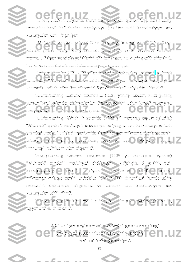 Lekin, qorako’l qo’ylarida shartli patogen mikroorganizmlarga qarshi tabiiy
immunitet   hosil   bo’lishining   populyasiya   jihatidan   turli   konstitusiyaga   xos
xususiyatlari kam o’rganilgan. 
Ma’lumki,   qorako’l   qo’ylari   O’rta   Osiyodagi   kadimgi   zotdir.   O’rta   Osiyo
xalqlari   qorako’l   qo’ylarini   yetishtirish   uchun   ko’p   asrlar   davomida   samarali
mehnat qilishgan va seleksiya ishlarini olib borishgan. Bu zotning kelib chiqishida
boqish va iqlim sharoiti ham katta ahamiyatga ega bo’lgan.
  Ilmiy tadqiqotlar 2021-2023 yillar davomida Qashqadaryo viloyati   Muborak
tumanidagi   “Muborak”   qorako’l   naslchilik   mas’uliyati   cheklangan     xo’jaligida
zootexnik tuzilishi bilan farq qiluvchi 4-5 yoshli qorako’l qo’ylarida o’tkazildi.
Tadqiqotlarning   dastlabki   bosqichida   (2021   yilning   dekabr,   2022   yilning
yanvar-fevral   oylarida)   adabiyotlardan   dissertasiya   ishi   uchun   kerakli   nazariy   va
ilmiy ma’lumotlar o’rganilib, tahlil qilindi.
Tadqiqotlarning   ikkinchi   bosqichida   (2022   yil   mart-may-avgust   oylarida)
“Muborak”   qorako’l mas’uliyati cheklangan   xo’jaligi da turli konstitusiya va turli
yoshdagi qorako’l qo’ylari  organizmida  shartli patogen mikroorganizmlarga qarshi
antitelalar   hosil   bo’lish   dinamikasi,   oqsil   va   oqsil   fraksiyalari   hamda
immunoglobulinlar miqdori o’rganildi.
Tadqiqotlarning   uchinchi   bosqichida   (2023   yil   mart-aprel   oylarida)
“Muborak”   qorako’l   mas’uliyati   cheklangan     xo’jaligi da   2   yoshlik   turli
konstitusiyadagi   qorako’l   qo’ylari   organizmida   shartli   patogen
mikroorganizmlarga   qarshi   antitelalar   hosil   bo’lish   dinamikasi   hamda   tabiiy
immunitet   shakllanishi   o’rganiladi   va   ularning   turli   konstitusiyaga   xos
xususiyatlari tahlil qilindi.
Tadqiqotlarning   natijalari   tahlil   qilinib,   3   ta   ilmiy   maqola(tezis)lar   yozib,
tayyorlandi va chop etildi. 
2.3. Turli yoshdagi qorako’l qo’zilarining qon zardobidagi
immunoglobulinlar miqdori va ularning antitela 
hosil bo’lishidagi ahamiyati.
59 