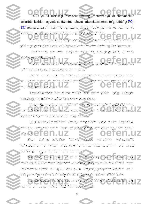 -   2022   yil   31   martdagi   Prezidentimizning   “Veterinariya   va   chorvachilik
sohasida   kadrlar   tayyorlash   tizimini   tubdan   takomillashtirish   to’g’risida”gi   PQ-
187 -son qarorida   chorvachilikning barcha jabhalarini, rivojlantirish va veterinariya
xizmatini yanada yaxshilash ko’zda tutilgan[4,6,8,9,10,11,12].
Buning   natijasida   veterinariya   xizmati   va   chorvachilikning   barcha   sohalari
yildan-yilga rivojlanib xalq xo’jaligida o’zining muhim o’rnini egallab kelmoqda.
Hozir   7   mlrd.   dan   ortiq     dunyo   aholisi   bo’lib,   2050   yilga   kelib,   9,1   mlrd
kishiga yetishi kutilmoqda. 
Hozirgi vaqtda dunyo mamlakatlarida 15 mlrd. parranda, 1,3 mlrd qoramol,
1,7 mlrd qo’y va echkilar parvarish qilinmoqda. 
Bugungi   kunda   dunyo   mamlakatlarida   chorvachilik   barqaror   rivojlanmoqda
va   ulardan   olinadigan   mahsulotlar   aholini   oziq-ovqat   muammosini   hal   qilishda
muhim manba hisoblanadi.
Respublikamizda   ham   chorva   mollari   bosh   sonini   yildan   –   yilga   ko’payib
borayotganligi xalqimiz uchun katta ahamiyatga egadir.
Qoramollarning  bosh   soni   2023  yil   1  yanvar   holati   bo’yicha  13857,6  ming
boshni   tashkil   qiladi.   2022   yilga   nisbatan   o’sish   2,3   foizga   teng.   Shu   jumladan
sigirlar 4965,7 ming bosh, yoki 2,1 foizga teng [ 39 ].
Qo’y va echkilar bosh soni 23623,7 ming boshni tashkil qilgan. Respublika
bo’yicha ularni bosh sonini o’sish darajasi o’tgan yilga nisbatan 2,8 foizni tashkil
qilgan [ 39 ] .
Shuni   alohida   ta’kidlash   lozimki,   chorva   mollarining   mahsuldorlik
ko’rsatkichlari   ham   yildan   -yilga   yaxshilanib   bor moqda   va   aholini   oziq   -ovqat
havfsizligini saqlashda muhim o’rin tut moqda . 
Ma’lumki,   chorva   hayvonlar idan   olinadigan   asosiy   mahsulot   sut   va   go’sht
hisoblanadi. G o’sht inson organizmi uchun eng asosiy mahsulot hisoblanadi. Inson
organizmida   normal   biologik,   fiziologik   va   kimyoviy   jarayonlar   kechishi   uchun
tibbiyot me’yor ko’rsatkichi bo’yicha 80-84 kg go’sht iste’mol qilishi lozim. 
Re spublikada   go’sht   balansida   qoramol   go’shti   birinchi   o’rinda   bo’lib,   jami
iste’mol qil in adigan go’shtni 66,5 foizni tashkil qiladi.
6 