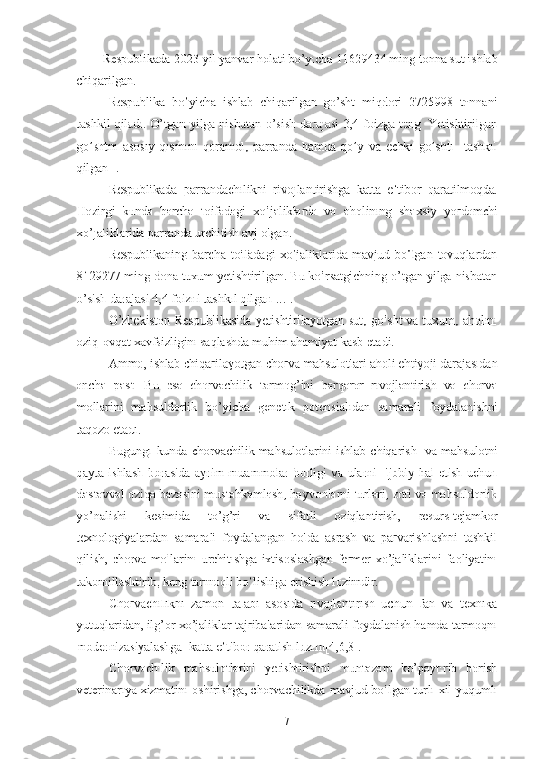 Respublikada 202 3  yil yanvar holati bo’yicha  11629434  ming tonna sut ishlab
chiqarilgan.
Respublika   bo’yicha   ishlab   chiqarilgan   go’sht   miqdori   2725998   tonnani
tashkil qiladi. O’tgan yilga nisbatan o’sish darajasi 3,4 foizga teng. Yetishtirilgan
go’shtni   asosiy   qismini   qoramol,   parranda   hamda   qo’y   va   echki   go’shti     tashkil
qil gan []. 
Respublikada   parrandachilikni   rivojlantirishga   katta   e’tibor   qaratilmoqda.
Hozirgi   kunda   barcha   toifadagi   xo’jaliklarda   va   aholini ng   shaxsiy   yordamchi
xo’jaliklarida parranda urchitish avj olgan. 
Respublikaning   barcha   toifadagi   xo’jaliklarida   mavjud  bo’lgan  tovuqlardan
8129277 ming dona tuxum yetishtirilgan. Bu ko’rsatgichning o’tgan yilga nisbatan
o’sish  darajasi  4,4 foizni tashkil qil gan [...].
O’zbekiston  Respublikasida  yetishtirilayotgan sut, go’sht  va tuxum, aholini
oziq-ovqat xavfsizligini saqlashda muhim ahamiyat kasb eta di.
Ammo, ishlab chiqarilayotgan  chorva  mahsulot lari  aholi ehtiyoji darajasidan
ancha   past.   Bu   esa   chorvachilik   tarmog’ini   barqaror   rivojlantirish   va   chorva
mollarini   mahsuldorlik   bo’yicha   genetik   potensialidan   samarali   foydalanishni
taqozo etadi.
Bugungi  kunda chorvachilik mahsulotlarini ishlab chiqarish   va mahsulotni
qayta ishlash borasida ayrim muammolar borligi va ularni   ijobiy hal etish uchun
dastavval oziqa bazasini mustahkamlash, hayvonlarni turlari, zoti va mahsuldorlik
yo’nalishi   kesimida   to’g’ri   va   sifatli   oziqlantirish,   resurs-tejamkor
texnologiyalardan   samarali   foydalangan   holda   asrash   va   parvarishlashni   tashkil
qilish, chorva mollarini  urchitishga ixtisoslashgan  fermer  xo’jaliklarini faoliyatini
takomillashtirib, keng tarmoqli bo’lishiga erishish lozimdir. 
Chorvachilikni   zamon   talabi   asosida   rivojlantirish   uchun   fan   va   texnika
yutuqlaridan, ilg’or xo’jaliklar tajribalaridan samarali foydalanish hamda tarmoqni
modernizasiyalashga  katta e’tibor qaratish lozim[4,6,8].
Chorvachilik   mahsulotlarini   yetishtirishni   muntazam   ko’paytirib   borish
veterinariya xizmatini oshirishga, chorvachilikda mavjud bo’lgan turli xil yuqumli
7 