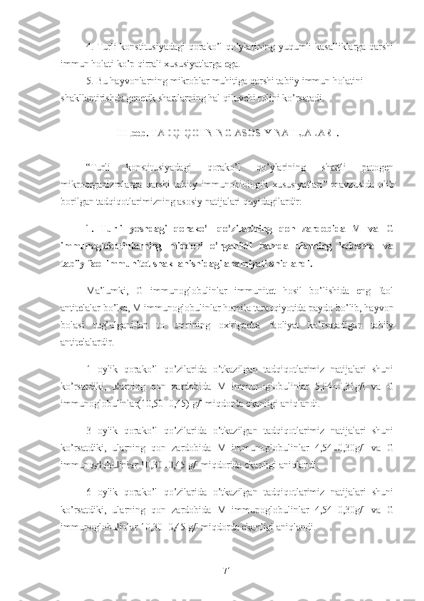 4. Turli konstitusiyadagi  qorako’l qo’ylarining yuqumli kasalliklarga qarshi
immun holati ko’p qirrali xususiyatlarga ega.
5. Bu hayvonlarning mikrob lar  muhitiga qarshi tabiiy immun holatini 
shakllantirishda genetik shartlarning hal qiluvchi rolini ko’rsatadi.
III  bob.  TADQIQOTNING ASOSIY NATIJALARI.
“ Turli   konstitusiyadagi   qorako’l   qo’ylarining   shartli   patogen
mikroorganizmlarga   qarshi   tabiiy   immunobiologik   xususiyatlari ”   mavzusida   olib
borilgan tadqiqotlarimizning asosiy natijalari quyidagilardir:
1.   Turli   yoshdagi   qorako’l   qo’zilarining   qon   zardobida   M   va   G
immunoglobulinlarning   miqdori   o’rganildi   hamda   ularning   kolostral   va
tabiiy faol immunitet shakllanishidagi ahamiyati aniqlandi.
Ma’lumki,   G   immunoglobulinlar   immunitet   hosil   bo’lishida   eng   faol
antitelalar bo’lsa, M immunoglobulinlar homila taraqqiyotida paydo bo’lib, hayvon
bolasi   tug’ulganidan   to   umrining   oxirigacha   faoliyat   ko’rsatadigan   tabiiy
antitelalardir.
1   oylik   qorako’l   qo’zilarida   o’tkazilgan   tadqiqotlarimiz   natijalari   shuni
ko’rsatdiki,   ularning   qon   zardobida   M   immunoglobulinlar   5,04±0,31g/l   va   G
immunoglobulinlar(10,50±0,45) g/l miqdorda ekanligi aniqlandi.
3   oylik   qorako’l   qo’zilarida   o’tkazilgan   tadqiqotlarimiz   natijalari   shuni
ko’rsatdiki,   ularning   qon   zardobida   M   immunoglobulinlar   4,54±0,30g/l   va   G
immunoglobulinlar 10,30±0,45 g/l miqdorida ekanligi aniqlandi.
6   oylik   qorako’l   qo’zilarida   o’tkazilgan   tadqiqotlarimiz   natijalari   shuni
ko’rsatdiki,   ularning   qon   zardobida   M   immunoglobulinlar   4,54±0,30g/l   va   G
immunoglobulinlar 10,30±0,45 g/l miqdorda ekanligi aniqlandi.
71 