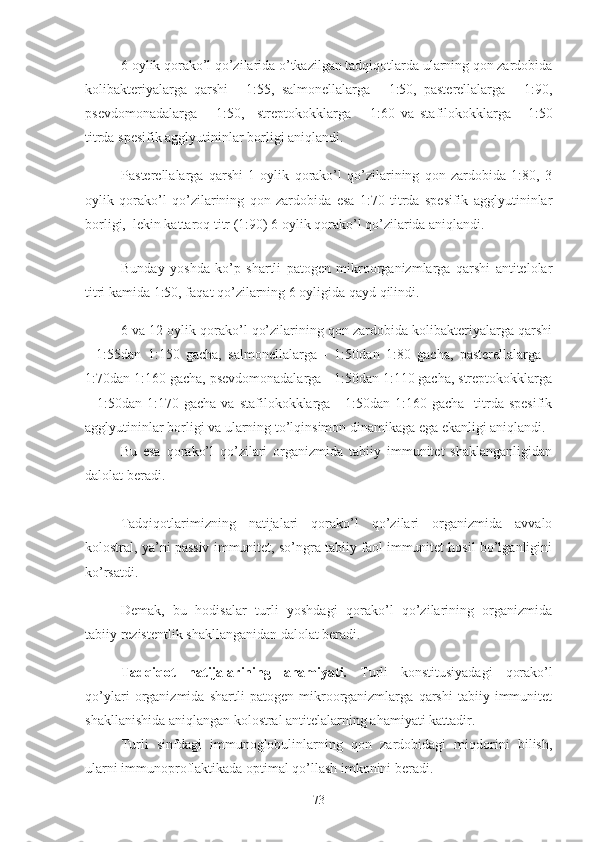 6 oylik qorako’l qo’zilarida o’tkazilgan tadqiqotlarda ularning qon zardobida
kolibakteriyalarga   qarshi   -   1:55,   salmonellalarga   -   1:50,   pasterellalarga   -   1:90,
psevdomonadalarga   –   1:50,     streptokokklarga   –   1:60   va   stafilokokklarga   -   1:50
titrda spesifik agglyutininlar borligi aniqlandi.
Pasterellalarga   qarshi   1   oylik   qorako’l   qo’zilarining   qon   zardobida   1:80,   3
oylik   qorako’l   qo’zilarining   qon   zardobida   esa   1:70   titrda   spesifik   agglyutininlar
borligi,   lekin kattaroq titr ( 1:90 ) 6 oylik  qorako’l qo’zilarida aniqlandi. 
 
Bunday   yoshda   ko’p   shartli   patogen   mikroorganizmlarga   qarshi   antitelolar
titri kamida 1:50, faqat qo’zilarning  6 oyligida  qayd qilindi.
6 va 12 oylik qorako’l qo’zilarining qon zardobida kolibakteriyalarga qarshi
-   1:55dan   1:150   gacha,   salmonellalarga   -   1:50dan   1:80   gacha,   pasterellalarga   -
1:70dan 1:160 gacha, psevdomonadalarga - 1:50dan 1:110 gacha, streptokokklarga
– 1:50dan  1:170 gacha  va  stafilokokklarga -  1:50dan  1:160 gacha     titrda  spesifik
agglyutininlar borligi va ularning to’lqinsimon dinamikaga ega ekanligi aniqlandi. 
Bu   esa   qorako’l   qo’zilari   organizmida   tabiiy   immunitet   shaklanganligidan
dalolat beradi. 
Tadqiqotlarimizning   natijalari   qorako’l   qo’zilari   organizmida   avvalo
kolostral, ya’ni passiv immunitet, so’ngra tabiiy faol immunitet hosil bo’lganligini
ko’rsatdi. 
Demak,   bu   hodisalar   t urli   yoshdagi   qorako’l   qo’zilarining   organizmida
tabiiy rezistentlik shakllanganidan dalolat beradi .
Tadqiqot   natijalarining   ahamiyati.   Turli   konstitusiyadagi   qorako’l
qo’ylari   organizmida   shartli   patogen   mikroorganizmlarga   qarshi   tabiiy   immunitet
shakllanishida aniqlangan kolostral antitelalarning ahamiyati kattadir.
Turli   sinfdagi   immunoglobulinlarning   qon   zardobidagi   miqdorini   bilish,
ularni immunoproflaktikada optimal qo’llash imkonini beradi. 
73 