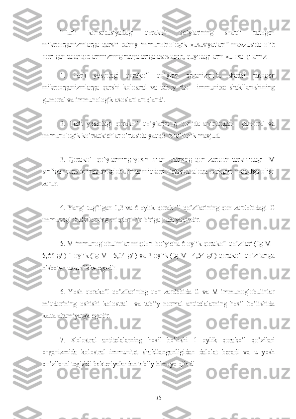 “ Turli   konstitusiyadagi   qorako’l   qo’ylarining   shartli   patogen
mikroorganizmlarga   qarshi   tabiiy   immunobiologik   xususiyatlari ”   mavzusida   olib
borilgan tadqiqotlarimizning natijalariga asoslanib, quyidagilarni xulosa qilamiz:
1.   Turli   yoshdagi   qorako’l   qo’ylari   organizmida   shartli   patogen
mikroorganizmlarga   qarshi   kolostral   va   tabiiy   faol     immunitet   shakllanishining
gumoral va immunologik asoslari aniqlandi.
2.   Turli   yoshdagi   qorako’l   qo’ylarining   qonida   aniqlangan     gumoral   va
immunologik ko’rsatkichlar o’rtasida yaqqol bog’liqlik mavjud.
3.   Qorako’l   qo’ylarining   yoshi   bilan   ularning   qon   zardobi   tarkibidagi     M
sinfiga mansub immunoglobulinlar miqdori o’rtasida aloqa borligini inobatga olish
zarur. 
4. Yangi  tug’ilgan 1,3 va 6 oylik qorako’l  qo’zilarining qon zardobidagi   G
immunoglobulinlarning miqdori  bir-biriga juda yaqindir.
5.  M immunoglobulinlar miqdori bo’yicha 6 oylik qorako’l qo’zilari (Ig M=
5,66 g/l) 1 oylik (Ig M= 5,04 g/l) va 3 oylik (Ig M= 4,54 g/l) qorako’l qo’zilariga
nisbatan ustunlikka egadir.
6.   Yosh   qorako’l   qo’zilarining   qon   zardobida   G   va   M   immunoglobulinlar
miqdorining   oshishi   kolostral     va   tabiiy   normal   antitelalarning   hosil   bo’lishida
katta ahamiyatga egadir.
7.   Kolostral   antitelalarning   hosil   bo’lishi   1   oylik   qorako’l   qo’zilari
organizmida   kolostral   immunitet   shakllanganligidan   dalolat   beradi   va   u   yosh
qo’zilarni tegishli bakteriyalardan tabiiy himoya qiladi.
 
75 