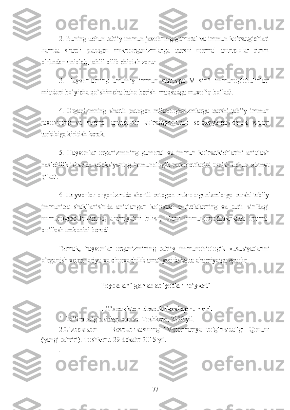 2. Buning uchun tabiiy immun javobning gumoral va immun ko’rsatgichlari
hamda   shartli   patogen   mikroorganizmlarga   qarshi   normal   antitelolar   titrini
oldindan aniqlab, tahlil qilib chiqish zarur.
3.   Hayvonlarning   umumiy   immun   statusiga   M   sinfi   immunoglobulinlari
miqdori bo’yicha qo’shimcha baho berish  maqsadga muvofiq bo’ladi.
4.   Organizmning   shartli   patogen   mikroorganizmlarga   qarshi   tabiiy   immun
javobining   va   normal   antitelolar   ko’rsatgichlarini   seleksiya-naslchilik   ishlari
tarkibiga kiritish kerak. 
5.   Hayvonlar   organizmining   gumoral   va   immun   ko’rsatkichlarini   aniqlash
naslchilik isharida seleksiyaning immunologik parametrlarini topish uchun xizmat
qiladi.
6. Hayvonlar organizmida shartli patogen mikroorganizmlarga qarshi tabiiy
immunitet   shakllanishida   aniqlangan   kolostral   antitelalarning   va   turli   sinfdagi
immunoglobulinlarning   ahamiyatini   bilish,   ularni   immunoprofilaktikada   optimal
qo’llash imkonini beradi. 
Demak,   hayvonlar   organizmining   tabiiy   immunobiologik   xususiyatlarini
o’rganish veterinariya va chorvachilik amaliyotida katta ahamiyatga egadir.
Foydalanilgan adabiyotlar ro’yxati
I. O’zbekiston Respublikasi qonunlari.
1. Ta’lim to’g’risidagi qonun. Toshkent, 2020 yil.
2. O’zbekiston       Respublikasining   “Veterinariya   to’g’risida”gi   Qonuni
(yangi tahriri). Toshkent. 29 dekabr  2015 yil.
.
77 