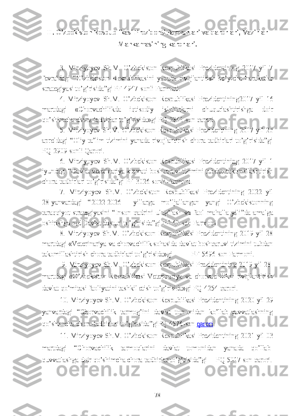 II.  O’zbekiston Respublikasi Prezidenti farmonlari va qarorlari, Vazirlar
Mahkamasining karorlari.
3.   Mirziyoyev   Sh.M.   O’zbekiston   Respublikasi   Prezidentining   2017   yil   7
fevraldagi   “O’zbekiston   Respublikasini   yanada   rivojlantirish   bo’yicha   harakatlar
strategiyasi to’g’risida”gi PF-4947-sonli Farmoni. 
4.   Mirziyoyev   Sh.M.   O’zbekiston   Respublikasi   Prezidentining2017   yil   16
martdagi   «Chorvachilikda   iqtisodiy   islohotlarni   chuqurlashtirishga   doir
qo’shimcha chora-tadbirlar to’g’risida»gi PQ-2841-son qarori.
5.   Mirziyoyev   Sh.M.   O’zbekiston   Respublikasi   Prezidentining   2017   yil   20
apreldagi “Oliy ta’lim tizimini yanada rivojlantirish chora tadbirlari to’g’risida”gi
PQ-2909-sonli Qarori.
6.   Mirziyoyev   Sh.M.   O’zbekiston   Respublikasi   Prezidentining   2017   yil   1
iyundagi “Davlat veterinariya xizmati boshqaruvi tizimini tubdan takomillashtirish
chora-tadbirlari to’g’risida”gi PF-3026-sonli Farmoni. 
7.   Mirziyoyev   Sh.M.   O’zbekiston   Respublikasi   Prezidentining   2022   yil
28-yanvardagi   “ 2022-2026     yillarga   mo’ljallangan   yangi   O’zbekistonning
taraqqiyot   strategiyasini   “ Inson   qadrini   ulug’lash   va   faol   mahalla   yili ”da   amalga
oshirishga oid Davlat dasturi   to’g’risida”gi PF-60-son Farmoni.
8.   Mirziyoyev   Sh.M.   O’zbekiston   Respublikasi   Prezidentining   2019   yil   28
martdagi «Veterinariya va chorvachilik sohasida davlat boshqaruvi tizimini tubdan
takomillashtirish chora-tadbirlari to’g’risida»gi           PF-5696-son Farmoni.
 9. Mirziyoyev Sh.M. O’zbekiston Respublikasi Prezidentining 2019 yil 28-
martdagi   «O’zbekiston   Respublikasi   Veterinariya   va   chorvachilikni   rivojlantirish
davlat qo’mitasi faoliyatini tashkil etish to’g’risida»gi PQ-4254 qarori.
10. Mirziyoyev Sh.M. O’zbekiston Respublikasi Prezidentining   2020 yil 29
yanvardagi   “Chorvachilik   tarmog’ini   davlat   tomonidan   ko’llab-quvvatlashning
qo’shimcha chora-tadbirlari to’g’risida”giPQ-4576-son   qarori .
11. Mirziyoyev Sh.M. O’zbekiston Respublikasi Prezidentining   2021 yil 03
martdagi   “Chorvachilik   tarmoqlarini   davlat   tomonidan   yanada   qo’llab-
quvvatlashga doir qo’shimcha chora-tadbirlar to’g’risida”gi     PQ-5017 son qarori.
78 