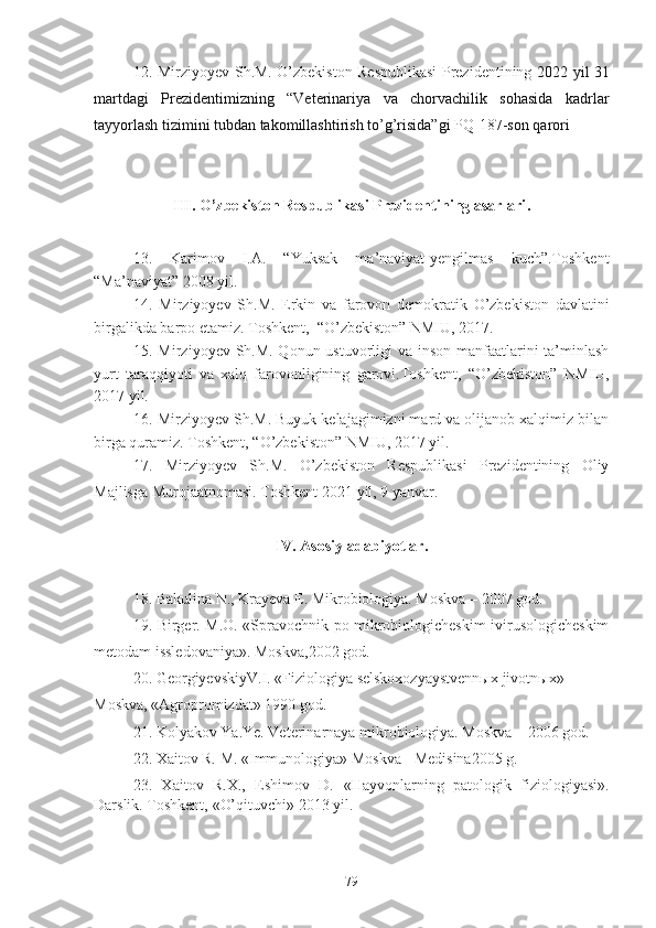 12. Mirziyoyev Sh.M. O’zbekiston Respublikasi Prezidentining   2022 yil 31
martdagi   Prezidentimizning   “Veterinariya   va   chorvachilik   sohasida   kadrlar
tayyorlash tizimini tubdan takomillashtirish to’g’risida”gi   PQ-187 -son qarori
III .  O’zbekiston Respublikasi Prezidentining asarlari .
13.   Karimov   I.A.   “Yuksak   ma’naviyat-yengilmas   kuch”.Toshkent
“Ma’naviyat” 2008 yil.
14.   Mirziyoyev   Sh.M.   Erkin   va   farovon   demokratik   O’zbekiston   davlatini
birgalikda barpo etamiz. Toshkent,  “O’zbekiston” NMIU, 2017. 
15. Mirziyoyev Sh.M. Qonun ustuvorligi  va inson manfaatlarini  ta’minlash
yurt   taraqqiyoti   va   xalq   farovonligining   garovi.Toshkent,   “O’zbekiston”   NMIU,
2017 yil. 
16. Mirziyoyev Sh.M. Buyuk kelajagimizni mard va olijanob xalqimiz bilan
birga quramiz. Toshkent, “O’zbekiston” NMIU, 2017 yil. 
17.   Mirziyoyev   Sh.M.   O’zbekiston   Respublikasi   Prezidentining   Oliy
Majlisga Murojaatnomasi. Toshkent 202 1  yil,  9  yanvar.
IV .  Asosiy adabiyotlar .
18. Bakulina N., Krayeva E. Mikrobiologiya. Moskva – 2007 god.
19.   Birger. M.O. «Spravochnik po mikrobiologicheskim ivirusologicheskim
metodam issledovaniya». Moskva ,200 2 g od .
20. GeorgiyevskiyV.I.  « Fiziologiya  selskoxozyaystvennыx  jivotnыx »  
Moskva,  « Agropromizdat »  1990 god.
21. Kolyakov Ya.Ye. Veterinarnaya mikrobiologiya. Moskva – 2006 god.
22. Xaitov  R.  M . «Immunologiya» Moskva -  Medisina2005  g.
23.   Xaitov   R.X.,   Eshimov   D.   « Hayvonlarning   patologik   fiziologiyasi » .
Darslik. Toshkent,  « O’qituvchi »  2013 yil.
79 