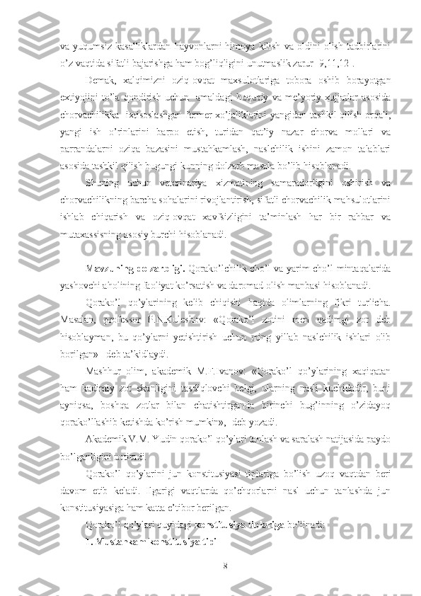 va   yuqumsiz   kasalliklardan   hayvonlarni   himoya   kilish   va   oldini   olish   tadbirlarini
o’z vaqtida sifatli bajarishga ham bog’liqligini unutmaslik zarur [9,11,12].
Demak,   xalqimizni   oziq-ovqat   maxsulotlariga   tobora   oshib   borayotgan
extiyojini   to’la   qondirish   uchun     amaldagi   huquqiy   va   me’yoriy   xujjatlar   asosida
chorvachilikka   ixtisoslashgan  fermer xo’jaliklarini  yangidan tashkil qilish orqali,
yangi   ish   o’rinlarini   barpo   etish,   turidan   qat’iy   nazar   chorva   mollari   va
parrandalarni   oziqa   bazasini   mustahkamlash,   naslchilik   ishini   zamon   talablari
asosida tashkil qilish bugungi kunning dolzarb masala bo’lib hisoblanadi.
Shuning   uchun   veterinariya   xizmatining   samaradorligini   oshirish   va
chorvachilikning barcha sohalarini rivojlantirish, sifatli chorvachilik mahsulotlarini
ishlab   chiqarish   va   oziq-ovqat   xavfsizligini   ta’minlash   har   bir   rahbar   va
mutaxassisning asosiy burchi hisoblanadi.
Mavzuning dolzarbligi.   Qorako’lchilik cho’l va yarim cho’l mintaqalarida
yashovchi aholining faoliyat ko’rsatish va daromad olish manbasi hisoblanadi.
Qorako’l   qo’ylarining   kelib   chiqishi   haqida   olimlarning   fikri   turlicha.
Masalan,   professor   P.N.Kuleshov:   «Qorako’l   zotini   men   qadimgi   zot   deb
hisoblayman,   bu   qo’ylarni   yetishtirish   uchun   ming   yillab   naslchilik   ishlari   olib
borilgan» - deb ta’kidlaydi.
Mashhur   olim,   akademik   M.F.Ivanov:   «Qorako’l   qo’ylarining   xaqiqatan
ham   kadimiy   zot   ekanligini   tasdiqlovchi   belgi,   ularning   nasli   kuchidadir,   buni
ayniqsa,   boshqa   zotlar   bilan   chatishtirganda   birinchi   bug’inning   o’zidayoq
qorako’llashib ketishda ko’rish mumkin»,- deb yozadi.
Akademik V.M. Yudin qorako’l qo’ylari tanlash va saralash natijasida paydo
bo’lganligini uqtiradi.
Qorako’l   qo’ylarini   jun   konstitusiyasi   tiplariga   bo’lish   uzoq   vaqtdan   beri
davom   etib   keladi.   Ilgarigi   vaqtlarda   qo’chqorlarni   nasl   uchun   tanlashda   jun
konstitusiyasiga ham katta e’tibor berilgan.
Qorako’l qo’ylari quyidagi  konstitusiya tiplariga  bo’linadi: 
1. Mustahkam konstitusiya tipi
8 