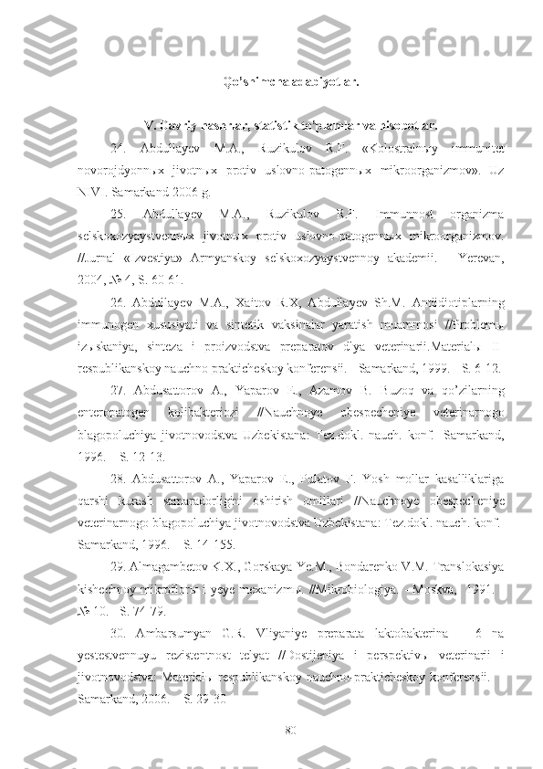 Qo’shimcha adabiyotlar .
V.  Davriy nashrlar, statistik to’plamlar va hisobotlar.
24.   Abdullayev   M.A. ,   Ruzikulov   R.F.   «Kolostralnыy   immunitet
novorojdyonnыx   jivotnыx   protiv   uslovno-patogennыx   mikroorganizmov».   Uz
NIVI. Samarkand-2006 g.
25.   Abdullayev   M.A.,   Ruzikulov   R.F.   Immunnost   organizma
selskoxozyaystvennыx   jivotnыx   protiv   uslovno-patogennыx   mikroorganizmov.
//Jurnal   «Izvestiya»   Armyanskoy   selskoxozyaystvennoy   akademii.   -   Yerevan,
2004, № 4,  S.  60-61.
26 .   Abdullayev   M.A.,   Xa i t o v   R.X,   Abdullayev   Sh.M.   Antiidiotiplarning
immunogen   xususiyati   va   sintetik   vak s inalar   yaratish   muammosi   //Problemы
izыskaniya,   sinteza   i   proizvodstva   preparatov   dlya   veterinarii.Materialы   II -
respublikanskoy nauchno-prakticheskoy konferensii. - Samarkand, 1999. - S. 6-12.
27 .   Abdusattorov   A.,   Yaparov   E.,   Azamov   B.   B uzo q   va   qo’zilarning
enteropatogen   kolibakteriozi   //N auchno ye   obe s pecheni ye   veterinarnogo
blagopoluchiya   jivotnovodstva   Uzbekistana :   Tez.d o kl.   nauch.   konf. -   Samarkand ,
1996. – S. 12-13.
28.   Abdusattorov   A.,   Yaparov   E.,   Pulatov   F.   Yosh   mollar   kasalliklariga
qarshi   kurash   samaradorligini   oshirish   omillari   //N auchno ye   obe s pecheni ye
veterinarnogo blagopoluchiya jivotnovodstva Uzbekistana :  Tez.d o kl.  nauch. konf. -
Samarkand ,  1996. – S. 14-15 5.
29 . Almagambetov K.X., Gorskaya Ye.M., Bondarenko V.M. Translokasiya
kishechnoy   mikroflorы  i   yeye  mexanizmы.   //Mikrobiologiya.  -   Moskva,     1991.  -
№ 10. - S. 74-79.
30 .   Ambarsumyan   G.R.   Vliyaniye   preparata   laktobakterina   –   6   na
yestestvennuyu   rezistentnost   telyat   // Dostijeniya   i   perspektivы   veterinarii   i
jivotnovodstva :   Material ы  respublikanskoy   nauchno-prakticheskoy   konferensii.     -
Samarkand, 2006. – S. 29-30
80 