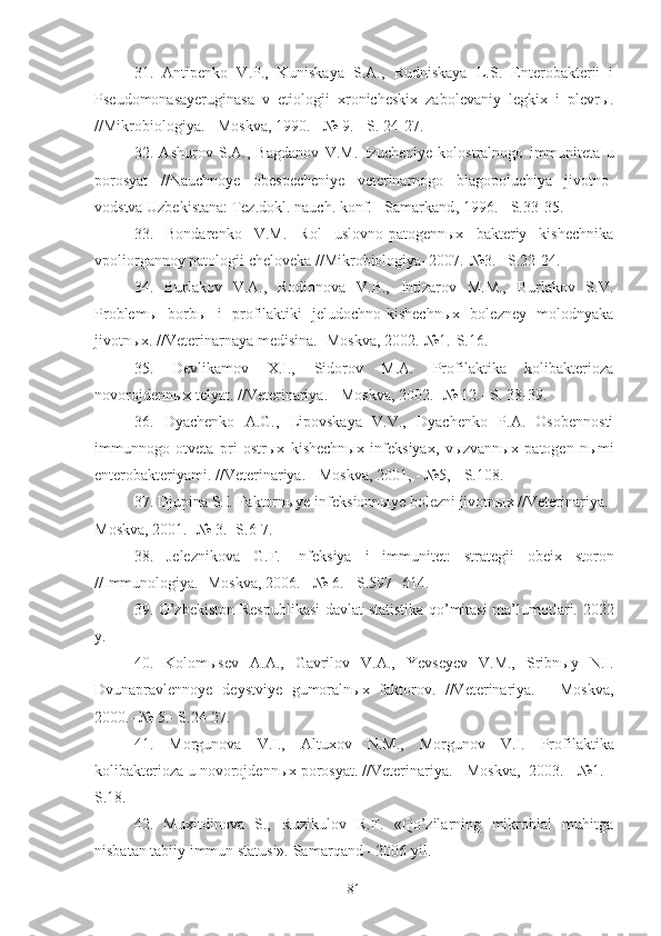 31 .   Antipenko   V.P.,   Kuniskaya   S.A.,   Rudniskaya   L.S.   Enterobakterii   i
Pseudomonasayeruginasa   v   etiologii   xronicheskix   zabolevaniy   legkix   i   plevrы.
//Mikrobiologiya. - Moskva, 1990. - № 9. - S. 24-27.
32 .   A shurov   S.A.,   Bagdanov   V.M.   Izucheniye   kol ost ralnogo   immuniteta   u
porosyat   //N auchno ye   obe s pecheni ye   veterinarnogo   blagopoluchiya   jivotno-
vodstva Uzbekistana :  Tez.d o kl.  nauch. konf.  - Samarkand ,  1996. - S.33-35. 
33 .   Bondarenko   V.M.   Rol   uslovno-patogennыx   bakteriy   kishechnika
vpoliorgannoy patologii cheloveka //Mikrobiologiya–2007.-№3.– S.22-24.
34.   Burlakov   V.A.,   Rodionova   V.B.,   Intizarov   M.M.,   Burlakov   S.V.
Problemы   borbы   i   profilaktiki   jeludochno-kishechnыx   bolezney   molodnyaka
jivotnыx. //Veterinarnaya medisina.- Moskva, 2002.-№1.-S.16 .
35.   Devlikamov   X.I.,   Sidorov   M.A.   Profilaktika   kolibakterioza
novorojdennыx telyat. //Veterinariya. - Moskva,  2002 . -№ 12.- S. 38-39.
36.   Dyachenko   A.G.,   Lipovskaya   V.V.,   Dyachenko   P.A.   Osobennosti
immunnogo   otveta   pri   ostrыx   kishechnыx   infeksiyax,   vыzvannыx   patogen - nыmi
enterobakteriyami. //Veterinariya. - Moskva, 2001, - №5, - S.108.
37 . Djupina S.I. Faktornыye infeksionnыye bolezni jivotnыx //Veterinariya.-
Moskva, 2001.- № 3.- S.6-7.
38.   Jeleznikova   G.F.   Infeksiya   i   immunitet:   strategii   obeix   storon
//Immunologiya.- Moskva, 2006. - № 6. - S.597-  6 14.
39.   O’zbekiston Respublikasi  davlat statistika qo’mitasi ma’lumotlari.   20 22
y.  
40.   Kolomыsev   A.A.,   Gavrilov   V.A.,   Yevseyev   V.M.,   Sribnыy   N.I.
Dvunapravlennoye   deystviye   gumoralnыx   faktorov.   //Veterinariya.   -   Moskva,
200 0.- № 5.- S.24-27.
41.   Morgunova   V.I.,   Altuxov   N.M.,   Morgunov   V.I.   Profilaktika
kolibakterioza u novorojdennыx porosyat. //Veterinariya. - Moskva,  2003. - №1. -
S.18.
42.   Muxitdinova   S.,   Ruzikulov   R.F.   «Qo’zilarning   mikrobial   muhitga
nisbatan tabiiy immun statusi».  Samar q and - 2006 yil.
81 