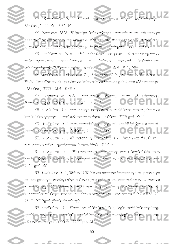 43.   Nemchenko   M.I.   Bolezni   novorojdennыx   telyat.   //Veterinariya.-
Moskva, 19 9 9.-№1.-S.51-54.
44 .   Nemseva   M.V.   Vliyaniye   kolostralnogo   immuniteta   na   nekotorыye
pokazateli yestestvennoy rezistentnosti telyat pri razlichnыx sposobax immunizasii
korov //Sb. nauch. trudov veterinarnogo instituta. - Leningrad, 1998. - S.67-70.
45.   Polikarpov   N.A.   Biologicheskiye   svoystva   uslovno-patogennыx
mikroorganizmov,   vыdelennыx   ot   bolnыx   ostrыmi   kishechnыmi
zabolevaniyami. //Mikrobiologiya.- Moskva,   2004.  - № 8. - S.19-23.
46 .   Reskiy   M.I.,   Shaxov   A.G.,   Bliznesova   G.N.,   Filatov   N.V.,   Masnov
Yu.N. Test dlya osenki passivnыx kolostralnыx immunoglobulinov //Veterinariya.
- Moskva,  2008.- № 6.- S.48-50.
47 .   Romanyuxa   A.A.   Immunnaya   sistema:   norma   i   adaptasiya
//Immunologiya. – 2009. – T. 30, №1. – S.7-12.
48. Ruzikulov   R.F. Imm unnыye svoystva sыvorotki krovi novorojden-nыx
karakulskix yagnyat .  Jurnal « Zooveterinariya » .  Tashkent.  2008  god. № 1 1 .
49.   Ruzikulov     R.F.Immunomoduliruyuщaya   rol   antiiditipicheskix   antitel .
Jurnal « Zooveterinariya » – Tashkent, 2009 god. №5 .
50.   Ruzikulov   R.F.   «Yestvennыy   immunitet   s-x.   jivotnыxprotivuslovno-
patogennыx mikroorganizmov».  Novosibirsk - 2004 g.
51 .   Ruzikulov     R.F.   Yestestvennыy   immunnыy   status   karakulskix   oves
protiv uslovno - patogennыx mikroorganizmov. Jurnal « Zooveterinariya »  Tashkent .
20 10 god .  №1. 
52 .  Ruzikulov  R.F. ,  Xaitov R.X . Yestestvennoye immunnoye reagirovaniye
na   antigennoye   vozdeystviye   uslovno-patogennыx   mikroorganizmov   u   raznыx
porod   sviney.   RF.   Materialы   mejdunarodnoy   nauchnoy   konferensii   professors -
koprepodavatelskogo sostava, nauchnыx sotrudnikov i aspirantov SPbGAVM . 24-
26.01. 2012god. (Sank-Peterburg).
53.   Ruzikulov     R.F.   Shartli   va   o’tkir   kasallik   qo’zg’atuvchi   bakteriyalarga
qarshi   emlangan   qorako’l   qo’zi-larining   immunologik   holati.   Jurnal
«Zooveterinariya» Tashkent. 2014 god. №1. 
82 