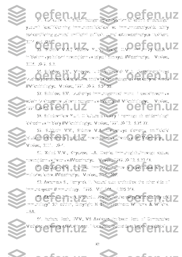 54.   Ruzikulov   R.F.   Sh artli   patogen   mikroorganizmlar   keltirib   chiqaradigan
yuqumli   kasalliklar-ning   immunoproflaktikasi   va   immunnoterapiyasida   tabiiy
rezistentlikning   gumoral   omillarini   qo’llash.   Jurnal   «Zooveterinariya»   Tashkent.
2014 god. №3.
55.   Sidorov   M.A.,   Fedorov   Yu.N.,   Savich   O.M.   Immunnыy   status   i
infeksionnыye bolezni novorojdennыx telyat i porosyat. //Veterinariya. - Moskva,
2006.- № 9.- S.3.
56 .   Soboleva   S.V.,   Mineyeva   L.D.,   Rabinovich   V.D.   Eksperimentalnoye
izucheniye preparata laktoglobulina protiv uslovno-patogennыx bakteriy salmonell
//Mikrobiologiya.- Moskva, 1991.- № 9.- S.54-55.
57 .   Soboleva   S.V.   Izucheniye   immunogennosti   mono-   i   assosiirovannыx
vaksin   iz   shtammov   uslovno-patogennыx   bakteriy     //   Mikrobiologiya.   -   Moskva,
1991.- № 10.- S.31-34.
58 .   Solodovnikov   Yu.P.   O   kulture   diskussiy   i   nemnogo   ob   epidemiologii
kishechnыx infeksiy //Mikrobiologiya.-Moskva, 1991.-№ 12.- S.76-77.
59.   Subbotin   V.V. ,   Sidorov   M.A.   Osnovnыye   elementы   profilaktiki
jeludochno-kishechnoy   patologii   novorojdennыx   jivotnыx   //   Veterinariya.   -
Moskva,  2001. - № 4.
60 .   Xolod   V.M.,   Knyazeva   L.A.   Osenka   immunoglobulinovogo   statusa
novorojdennыx jivotnыx //Veterinariya. - Moskva, 1989.-№ 12.-S.32- 48. 
61 .   Shulga   N.N.   Dinamika   immunoglobulinov   v   sыvorotkax   krovi   i
moloziva korov. //Veterinariya.- Moskva , 2006.- №7.
62 .   Avr a meas   S.,   Ternynck   T.   Natural   auto   antibodies:   the   other   side   of
immune system //Immunology. - 1995. - Vol. 146. - P.235-248.
63 .   Arthur G. Johnson, Richard J. Ziegler, Louise awley “ Microbiology and
Immunology”   5 th   edition ,   Copyright   ©   2010   Lippincott   Williams   &   Wilkins.
USA.
64 .   Barbara   Deeb,   DVM,   MS   Assistant   Professor   Dept.   of   Comparative
Medicine   University of Washington.   "Pasteurella multocida   Infection in Rabbits" .
83 