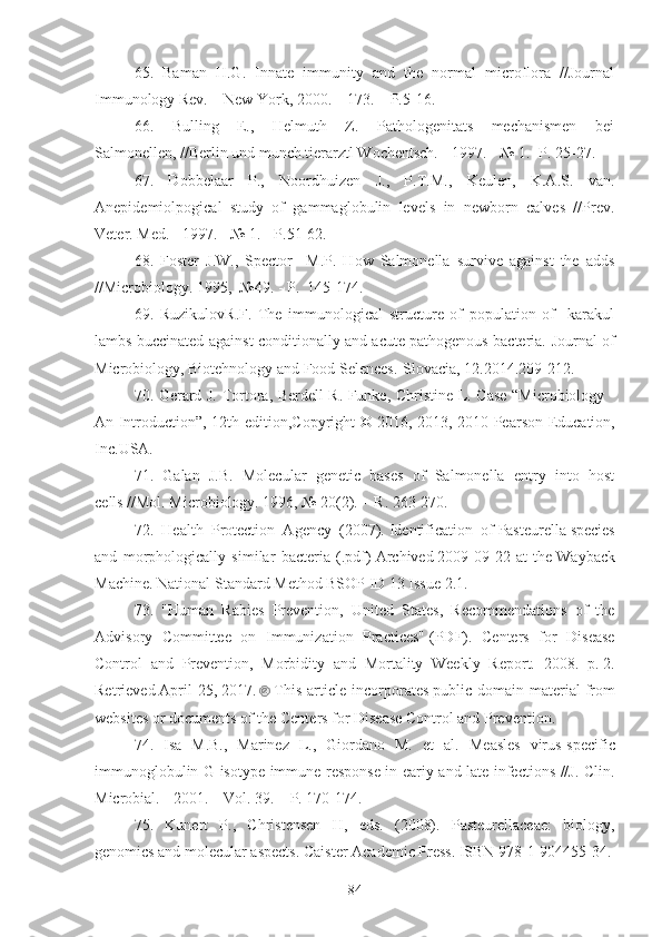 65 .   Baman   H.G.   Innate   immunity   and   the   normal   microflora   //Journal
Immunology Rev. – New York, 2000. – 173. – P.5-16.
6 6 .   Bulling   E.,   Helmuth   Z.   Pathologenitats   mechanismen   bei
Salmonellen, //Berlin und munch.tierarztl Wochentsch. - 1997. - № 1. -P. 25-27.
67 .   Dobbelaar   P.,   Noordhuizen   J.,   P.T.M.,   Keulen,   K.A.S.   van.
Anepidemiolpogical   study   of   gammaglobulin   levels   in   newborn   calves   //Prev.
Veter. Med. - 1997. - № 1. - P.51-62.
68 .   Foster   J.W.,   Spector     M.P.   How   Salmonella   survive   against   the   adds
//Microbiology. 1995,  №49. - P.  145-174.
69 .   RuzikulovR . F .   The   immunological   structure   of   population   of     karakul
lambs buccinated against conditionally and acute pathogenous bacteria.   Journal of
Microbiology, Biotehnology and Food Selences.-Slovacia, 12.2014. 209-212.
70.   Gerard J. Tortora ,   Berdell R. Funke ,   Christine L. Case   “Microbiology -
An Introduction”, 12th edition , Copyright ©   2016, 2013, 2010   Pearson Education,
Inc.USA.
71 .   Galan   J.B.   Molecular   genetic   bases   of   Salmonella   entry   into   host
cells //Mol. Microbiology. 1996, № 20(2). –  R . 263-270. 
7 2 .   Health   Protection   Agency   (2007).   Identification   of   Pasteurella   species
and   morphologically   similar   bacteria   (.pdf)   Archived   2009-09-22   at   the   Wayback
Machine . National Standard Method BSOP ID 13 Issue 2.1.  
7 3 .   "Human   Rabies   Prevention,   United   States,   Recommendations   of   the
Advisory   Committee   on   Immunization   Practices"   (PDF) .   Centers   for   Disease
Control   and   Prevention,   Morbidity   and   Mortality   Weekly   Report.   2008.   p.   2.
Retrieved   April   25,   2017.     This   article   incorporates   public   domain   material   from
websites or documents of the   Centers for Disease Control and Prevention .
74 .   Isa   M.B.,   Marinez   L.,   Giordano   M.   et   al.   Measles   virus-specific
immunoglobulin G isotype immune response in eariy and late infections //J. Clin.
Microbial. - 2001. – Vol. 39. – P. 170-174.
7 5 .   Kunert   P.,   Christensen   H,   eds.   (2008).   Pasteurellaceae:   biology,
genomics and molecular aspects. Caister Academic Press. ISBN 978-1-904455-34.
84 