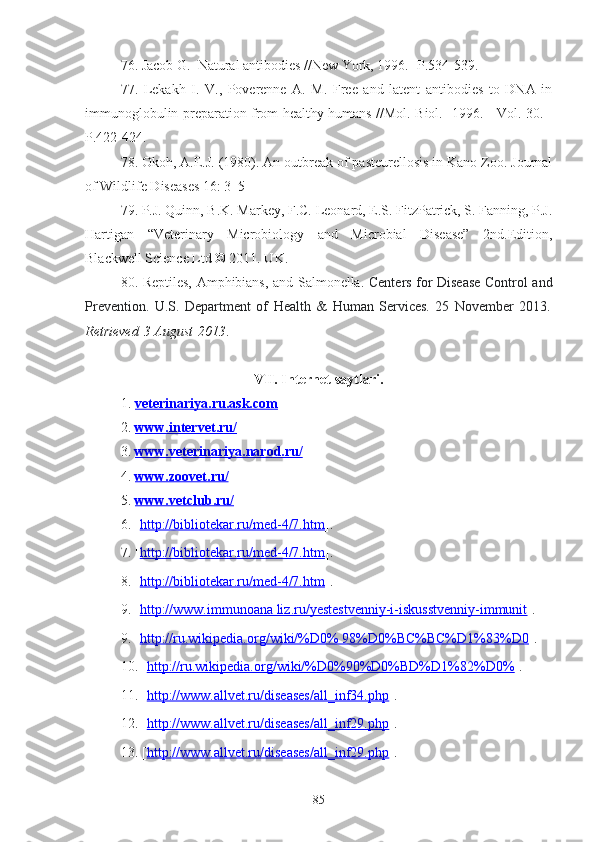 76 . Jacob G.  Natural antibodies //New York, 1996.- P.534-539.
77 .   Lekakh   I.   V.,   Poverenne   A.   M.   Free   and   latent   antibodies   to   DNA   in
immunoglobulin preparation from healthy humans //Mol. Biol. -1996. - Vol. 30. -
P.422-424.
78 . Okoh, A.E.J. (1980). An outbreak of pasteurellosis in Kano Zoo. Journal
of Wildlife Diseases 16: 3–5
7 9 . P.J. Quinn, B.K. Markey, F.C. Leonard, E.S. FitzPatrick, S. Fanning, P.J.
Hartigan   “Veterinary   Microbiology   and   Microbial   Disease”   2nd.Edition,
Blackwell Science Ltd © 2011. UK.
80 .   Reptiles, Amphibians, and Salmonella .   Centers for Disease Control and
Prevention.   U.S.   Department   of   Health   &   Human   Services.   25   November   2013 .
Retrieved   3 August   2013 .
VII .   Internet saytlari.
1.  veterinar    iya.ru.ask.com   
2.  www.intervet.ru/
3.  www.    veterinariya    .narod.ru/   
4.  www.zoovet.ru/
5.  www.vetclub.ru/
6. [ http://bibliotekar.ru/med-4/7.htm ].
7.  [ http://bibliotekar.ru/med-4/7.htm ].
8. [ http://bibliotekar.ru/med-4/7.htm ].
9. [ http://www.immunoana liz.ru/yestestvenniy-i-iskusstvenniy-immunit ].
9. [ http://ru.wikipedia.org/wiki/%D0% 98%D0%BC%BC%D1%83%D0 ].
10. [ http://ru.wikipedia.org/wiki/%D0%90%D0%BD%D1%82%D0% ].
11. [ http://www.allvet.ru/diseases/all_inf34.php ].
12. [ http://www.allvet.ru/diseases/all_inf29.php ].
13. [ http://www.allvet.ru/diseases/all_inf29.php ].
85 