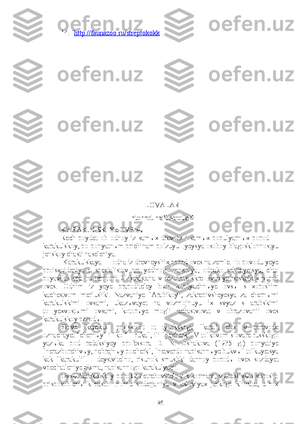 14. [ http://faunazoo.ru/streptokokk ].
ILOVALAR 
In ter net ma’lumotlari
KARAKULSKIYe OVSЫ .
Rech   poydet   ob   odnoy   iz   samыx   drevnix   i   samыx   populyarnыx   porod   —
karakulskoy, po ponyatnыm prichinam polzuyuщyeysya osoboy blagosklonnostyu
jenskoy chasti naseleniya.
  Karakulskaya — odna iz drevneyshix porod oves na zemle. Po povodu yeye
proisxojdeniya   u   spesialistov   net   yedinogo   mneniya,   odnako   schitayetsya,   chto
poyavilas   ona   na   territorii   Uzbekistana   v   rezultate   skreщivaniya   neskolkix   porod
oves.   Odnim   iz   yeye   praroditeley   bыli   kurdyuchnыye   ovsы   s   xoroshim
kachestvom   merlushki.   Nazvaniye   "Arabikoy",   zakrepivsheyesya   za   chernыmi
karakulskimi   ovsami,   ukazыvayet   na   vozmojnuyu   ix   svyaz   s   arabskimi
toщyexvostыmi   ovsami,   kotorыye   mogli   uchastvovat   v   obrazovanii   oves
karakulskoy porodы.
Slovo   "karakul"   proisxodit   ot   tyurkskogo   "kara",   chto   v   perevode
oznachayet "chernыy" i "kol"- "ruka", ili "pocherk". V tolkovom slovare russkogo
yazыka   pod   redaksiyey   professora   D.   N.   Ushakova   (1935   g.)   ponyatiye
"nerazborchivыy, nebrejnыy pocherk", "netverdo napisannыye bukvы" tolkuyetsya
kak   "karakuli".   I   deystvitelno,   risunok   smushki   dannoy   porodы   oves   sozdayet
vpechatleniye pisma, napisannogo karakulyami.
Ovsы karakulskoy porodы netrebovatelnы k kormam, vыnoslivы i xorosho
prisposoblenы   k   pastbiщnomu   soderjaniyu   v   usloviyax   jarkogo   klimata,   u   nix
86 