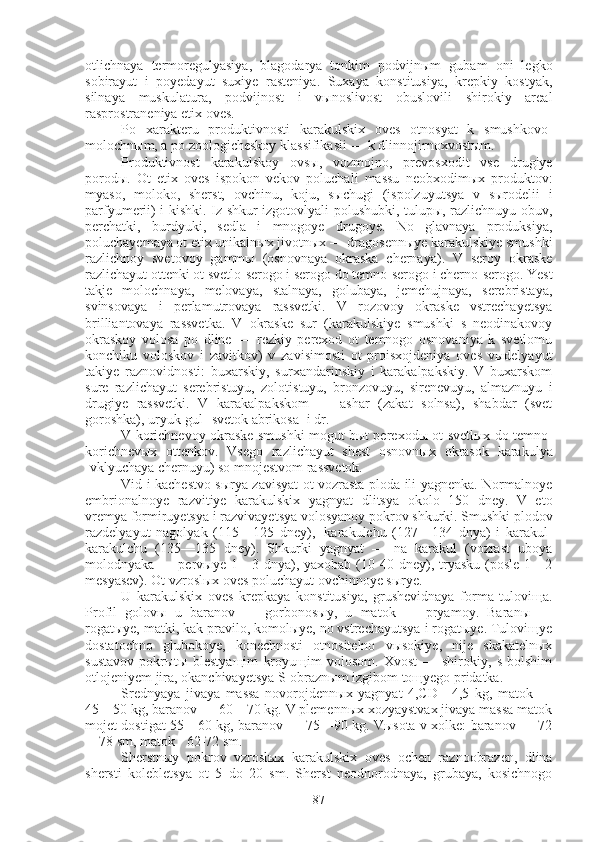 otlichnaya   termoregulyasiya,   blagodarya   tonkim   podvijnыm   gubam   oni   legko
sobirayut   i   poyedayut   suxiye   rasteniya.   Suxaya   konstitusiya,   krepkiy   kostyak,
silnaya   muskulatura,   podvijnost   i   vыnoslivost   obuslovili   shirokiy   areal
rasprostraneniya etix oves.
Po   xarakteru   produktivnosti   karakulskix   oves   otnosyat   k   smushkovo-
molochnыm, a po zoologicheskoy klassifikasii — k dlinnojirnoxvostыm.
Produktivnost   karakulskoy   ovsы,   vozmojno,   prevosxodit   vse   drugiye
porodы.   Ot   etix   oves   ispokon   vekov   poluchali   massu   neobxodimыx   produktov:
myaso,   moloko,   sherst,   ovchinu,   koju,   sыchugi   (ispolzuyutsya   v   sыrodelii   i
parfyumerii) i kishki. Iz shkur izgotovlyali polushubki, tulupы, razlichnuyu obuv,
perchatki,   burdyuki,   sedla   i   mnogoye   drugoye.   No   glavnaya   produksiya,
poluchayemaya ot etix unikalnыx jivotnыx — dragosennыye karakulskiye smushki
razlichnoy   svetovoy   gammы   (osnovnaya   okraska   chernaya).   V   seroy   okraske
razlichayut ottenki ot svetlo-serogo i serogo do temno-serogo i cherno-serogo. Yest
takje   molochnaya,   melovaya,   stalnaya,   golubaya,   jemchujnaya,   serebristaya,
svinsovaya   i   perlamutrovaya   rassvetki.   V   rozovoy   okraske   vstrechayetsya
brilliantovaya   rassvetka.   V   okraske   sur   (karakulskiye   smushki   s   neodinakovoy
okraskoy   volosa   po   dline   —   rezkiy   perexod   ot   temnogo   osnovaniya   k   svetlomu
konchiku   voloskov   i   zavitkov)   v   zavisimosti   ot   proisxojdeniya   oves   vыdelyayut
takiye   raznovidnosti:   buxarskiy,   surxandarinskiy   i   karakalpakskiy.   V   buxarskom
sure   razlichayut   serebristuyu,   zolotistuyu,   bronzovuyu,   sirenevuyu,   almaznuyu   i
drugiye   rassvetki.   V   karakalpakskom   —   ashar   (zakat   solnsa),   shabdar   (svet
goroshka), uryuk-gul [svetok abrikosa] i dr.
V korichnevoy okraske smushki mogut bыt perexodы ot svetlыx do temno-
korichnevыx   ottenkov.   Vsego   razlichayut   shest   osnovnыx   okrasok   karakulya
[vklyuchaya chernuyu) so mnojestvom rassvetok.
Vid i kachestvo sыrya zavisyat ot vozrasta ploda ili yagnenka. Normalnoye
embrionalnoye   razvitiye   karakulskix   yagnyat   dlitsya   okolo   150   dney.   V   eto
vremya formiruyetsya i razvivayetsya volosyanoy pokrov shkurki. Smushki plodov
razdelyayut   nagolyak   (115—125   dney),     karakulchu   (127—134   dnya)   i   karakul-
karakulchu   (135—135   dney).   Shkurki   yagnyat   —   na   karakul   (vozrast   uboya
molodnyaka  —  pervыye  1—3  dnya),  yaxobab  (10-40  dney),  tryasku  (posle  1—2
mesyasev). Ot vzroslыx oves poluchayut ovchinnoye sыrye.
U   karakulskix   oves   krepkaya   konstitusiya,   grushevidnaya   forma   tuloviщa.
Profil   golovы   u   baranov   —   gorbonosыy,   u   matok   —   pryamoy.   Baranы   —
rogatыye, matki, kak pravilo, komolыye, no vstrechayutsya i rogatыye. Tuloviщye
dostatochno   glubokoye,   konechnosti   otnositelno   vыsokiye,   nije   skakatelnыx
sustavov   pokrыtы   blestyaщim   kroyuщim   volosom.   Xvost   —   shirokiy,   s   bolshim
otlojeniyem jira, okanchivayetsya S-obraznыm izgibom toщyego pridatka.
Srednyaya   jivaya   massa   novorojdennыx   yagnyat   4,CD—4,5   kg,   matok   —
45—50 kg, baranov — 60—70 kg. V plemennыx xozyaystvax jivaya massa matok
mojet dostigat 55—60 kg, baranov — 75—90 kg. Vыsota v xolke: baranov — 72
—78 sm, matok - 62-72 sm.
Sherstnыy   pokrov   vzroslыx   karakulskix   oves   ochen   raznoobrazen,   dlina
shersti   kolebletsya   ot   5   do   20   sm.   Sherst   neodnorodnaya,   grubaya,   kosichnogo
87 