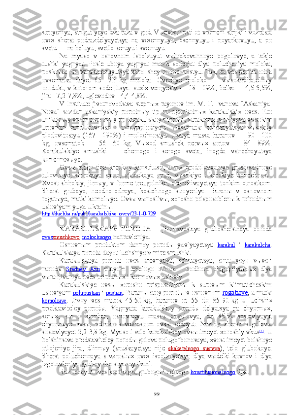 stroyeniya, strigut yeye dva raza v god. V zavisimosti ot vremeni strijki i vozrasta
oves   sherst   podrazdelyayetsya   na   vesennyuyu,   osennyuyu   i   poyarkovuyu,   a   po
svetu — na beluyu, svetlo-seruyu i svetnuyu.
Na   myaso   v   osnovnom   ispolzuyut   vыbrakovannoye   pogolovye,   a   takje
tushki   yagnyat.   Posle   uboya   yagnyat   matok   soderjat   dlya   polucheniya   moloka,
poskolku oni xarakterizuyutsya xoro¬shey molochnostyu. Tak, za ves period odna
ovsematka   dayet   65—70   kg   moloka.   Ovechye   moloko   —   vыsokopitatelnыy
produkt,  v kotorom  soderjitsya:  suxix  veщyestv  —  18—19%,  belka  -       4,5-5,5%,
jira - 7,2-7,8%, uglevodov - 4,4-4,8%.
V   Institute   jivotnovodstva   stepnыx   rayonov   im.   M.   F.   Ivanova   "Askaniya-
Nova"   sozdan   askaniyskiy   porodnыy   tip   mnogoplodnыx   karakulskix   oves.   Eto
unikalnыy vnutriporodnыy tip karakulskoy porodы, xarakterizuyuщiysya vыsokim
urovnem   produktivnosti   i   mnogoplodiyem.   Ovsematki   otlichayutsya   vыsokoy
plodovitostyu   (167—190%)   i   molochnostyu.   Jivaya   massa   baranov   —   90—100
kg,   ovsematok   —   56—60   kg.   Vыxod   smushek   pervыx   sortov   —   84—89%.
Karakulskiye   smushki   —   chernogo   i   serogo   sveta,   inogda   vstrechayutsya
korichnevыye.
Ovsы   etogo   tipa   krepkoy   konstitusii,   u   nix   prodolgovatoye   grushevidnoye
tuloviщye,   shirokaya   spina,   glubokaya   grud,   vыsokiye   i   krepkiye   konechnosti.
Xvost   shirokiy,   jirnыy,   v   forme   treugolnika,   okanchivayetsya   tonkim   otrostkom.
Sherst   grubaya,   neodnorodnaya,   kosichnogo   stroyeniya.   Baranы   v   osnovnom
rogatыye, matki komolыye. Ovsы vыnoslivы, xorosho prisposoblenы k prirodnыm
usloviyam yuga Ukrainы.
http://duchka.ru/publ/karakulskiye_ovcy/23-1-0-729
KARAKULSKAYa   PORODA   —   jirnoxvostaya   grubosherstnaya   poroda
oves    smushkovo    - molochnogo  napravleniya.
Osnovnыm   produktom   dannoy   porodы   yavlyayetsya   karakul   i   karakulcha .
Karakulskaya poroda dayot luchshiye v mire smushki.
Karakulskaya   poroda   oves   drevnyaya,   schitayetsya,   chto   yeyo   vыveli
narodы   Sredney   Azii   putyom   umelogo   otbora   i   podbora   blagopriyatnыx   dlya
vыraщivaniya oves prirodnыx i kormovыx usloviy.
Karakulskiye   ovsы   xorosho   prisposoblenы   k   surovыm   klimaticheskim
usloviyam  polupustыn  i  pustыn . Baranы etoy porodы v osnovnom  rogatыye , a matki
komolыye .   Jivoy   ves   matok   45-50   kg,   baranov   ot   55   do   85-90   kg   u   luchshix
predstaviteley   porodы.   Yagnyata   karakulskoy   porodы   delyatsya   na   chyornыx,
serыx,   sur   i   kombar,   osnovnuyu   massu   pogolovya,   do   85   %   sostavlyayut
chyornыye   ovsы,   odnako   s   vozrastom   ovsы   sedeyut.   Nastrig   shersti   s   golovы
sostavlyayet 2,2-3,8   kg. Myaso i salo karakulskoy ovsы imeyet xoroshiy vkus [2]
. U
bolshinstva predstaviteley porodы golova polugorbonosaya, xvost imeyet bolshoye
otlojeniye   jira,   dlinnыy   (spuskayetsya   nije   skakatelnogo   sustava ),   telo   glubokoye.
Sherst   poluchennaya   s   vzroslыx   oves   ispolzuyetsya   dlya   vыdelki   kovrov   i   dlya
izgotovleniya gruboy sherstyanoy tkani.
Razlichayut oves krepkogo, grubogo i nejnogo  konstitusionalnogo  tipa.
88 