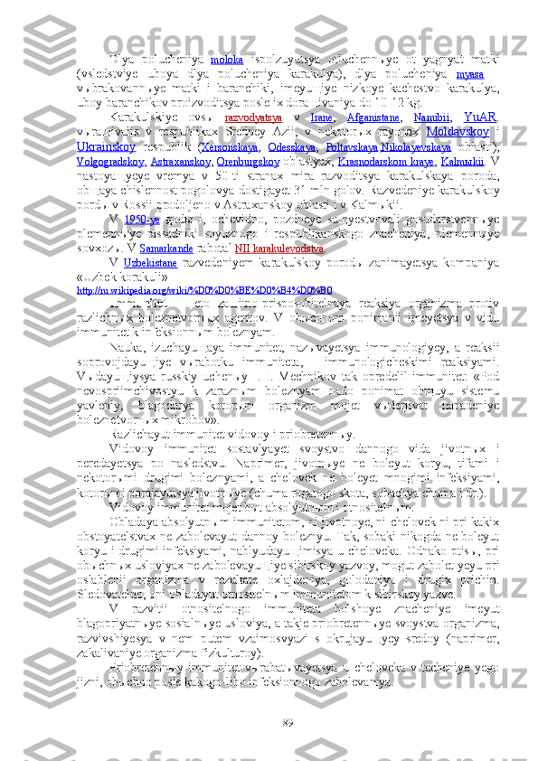 Dlya   polucheniya   moloka   ispolzuyutsya   otluchennыye   ot   yagnyat   matki
(vsledstviye   uboya   dlya   polucheniya   karakulya),   dlya   polucheniya   myasa   —
vыbrakovannыye   matki   i   baranchiki,   imeyuщiye   nizkoye   kachestvo   karakulya,
uboy baranchikov proizvoditsya posle ix doraщivaniya do 10-12 kg.
Karakulskiye   ovsы   razvodyatsya   v   Irane ,   Afganistane ,   Namibii ,   YuAR .
vыraщivalis   v   respublikax   Sredney   Azii,   v   nekotorыx   rayonax   Moldavskoy   i
Ukrainskoy   respublik   ( Xersonskaya ,   Odesskaya ,   Poltavskaya , Nikolayevskaya   oblasti ),
Volgogradskoy ,  Astraxanskoy ,  Orenburgskoy  oblastyax,  Krasnodarskom kraye ,  Kalmыkii . V
nastoyaщyeye   vremya   v   50-ti   stranax   mira   razvoditsya   karakulskaya   poroda,
obщaya chislennost pogolovya dostigayet 31   mln golov. Razvedeniye karakulskoy
pordы v Rossii prodoljeno v Astraxanskoy oblasti i v Kalmыkii.
V   1950-ye   godы   i,   ochevidno,   pozdneye   suщyestvovali   gosudarstvennыye
plemennыye   rassadniki   soyuznogo   i   respublikanskogo   znacheniya,   plemennыye
sovxozы. V  Samarkande  rabotal  NII karakulevodstva .
V   Uzbekistane   razvedeniyem   karakulskoy   porodы   zanimayetsya   kompaniya
«Uzbek korakuli» 
http://ru.wikipedia.org/wiki/%D0%D0%BE%D0%B4%D0%B0
Immunitet   —   eto   zaщitno-prisposobitelnaya   reaksiya   organizma   protiv
razlichnыx   boleznetvornыx   agentov.   V   obыchnom   ponimanii   imeyetsya   v   vidu
immunitet k infeksionnыm boleznyam.
Nauka,   izuchayuщaya   immunitet,   nazыvayetsya   immunologiyey,   a   reaksii
soprovojdayuщiye   vыrabotku   immuniteta,—   immunologicheskimi   reaksiyami.
Vыdayuщiysya   russkiy   uchenыy   I.   I.   Mechnikov   tak   opredelil   immunitet:   «Pod
nevospriimchivostyu   k   zaraznыm   boleznyam   nado   ponimat   obщuyu   sistemu
yavleniy,   blagodarya   kotorыm   organizm   mojet   vыderjivat   napadeniye
boleznetvornыx mikrobov». 
Razlichayut immunitet vidovoy i priobretennыy.
Vidovoy   immunitet   sostavlyayet   svoystvo   dannogo   vida   jivotnыx   i
peredayetsya   po   nasledstvu.   Naprimer,   jivotnыye   ne   boleyut   koryu,   tifami   i
nekotorыmi   drugimi   boleznyami,   a   chelovek   ne   boleyet   mnogimi   infeksiyami,
kotorыmi porajayutsya jivotnыye (chuma rogatogo skota, sobachya chuma i dr.).
Vidovoy immunitet mojet bыt absolyutnыm i otnositelnыm.
Obladaya absolyutnыm immunitetom, ni jivotnoye, ni chelovek ni pri kakix
obstoyatelstvax ne zabolevayut dannoy boleznyu. Tak, sobaki nikogda ne boleyut
koryu i  drugimi infeksiyami, nablyudayuщimisya u cheloveka. Odnako ptisы, pri
obыchnыx usloviyax ne zabolevayuщiye sibirskoy yazvoy, mogut zabolet yeyu pri
oslablenii   organizma   v   rezultate   oxlajdeniya,   golodaniya   i   drugix   prichin.
Sledovatelno, oni obladayut otnositelnыm immunitetom k sibirskoy yazve.
V   razvitii   otnositelnogo   immuniteta   bolshoye   znacheniye   imeyut
blagopriyatnыye sosialnыye usloviya, a takje priobretennыye svoystva organizma,
razvivshiyesya   v   nem   putem   vzaimosvyazi   s   okrujayuщyey   sredoy   (naprimer,
zakalivaniye organizma fizkulturoy).
Priobretennыy   immunitet   vыrabatыvayetsya   u   cheloveka   v   techeniye   yego
jizni, obыchno posle kakogo-libo infeksionnogo zabolevaniya.
89 