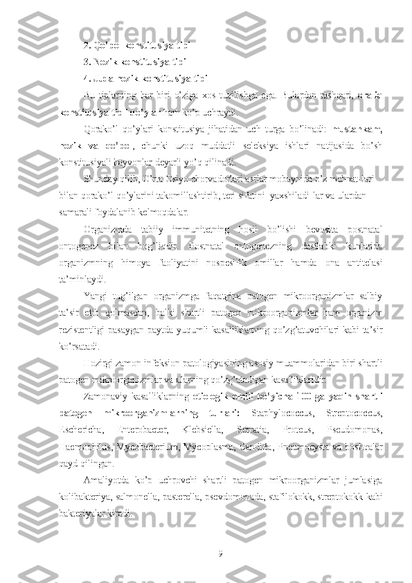 2. Qo’pol konstitusiya tipi
3. Nozik konstitusiya tipi
4. Juda nozik konstitusiya tipi
Bu   tiplarning   har   biri   o’ziga   xos   tuzilishga   ega.   Bulardan   tashqari,   oraliq
konstitusiya tipli qo’ylar  ham ko’p uchraydi.
Qorako’l   qo’ylari   konstitusiya   jihatidan   uch   turga   bo’linadi:   mustahkam,
nozik   va   qo’pol ,   chunki   uzoq   muddatli   seleksiya   ishlari   natijasida   bo’sh
konstitusiyali hayvonlar deyarli yo’q qilinadi.
Shunday qilib, O’rta Osiyo chorvadorlari asrlar mobaynida o’z mehnat-lari 
bilan qorako’l qo’ylarini takomillashtirib, teri sifatini  yaxshiladi-lar va ulardan 
samarali foydalanib kelmoqdalar.
Organizmda   tabiiy   immunitetning   hosil   bo’lishi   bevosita   postnatal
ontogenez   bilan   bog’liqdir.   Postnatal   ontogenezning   dastlabki   kunlarida
organizmning   himoya   faoliyatini   nospesifik   omillar   hamda   ona   antitelasi
ta’minlaydi. 
Yangi   tug’ilgan   organizmga   faqatgina   patogen   mikroorganizmlar   salbiy
ta’sir   etib   qolmasdan,   balki   shartli   patogen   mikroorganizmlar   ham   organizm
rezistentligi pasaygan paytda yuqumli kasalliklarning qo’zg’atuvchilari kabi ta’sir
ko’rsatadi.
Hozirgi zamon infeksion patologiyasining asosiy muammolaridan biri shartli
patogen mikroorganizmlar va ularning qo’zg’atadigan kasalliklaridir.
Zamonaviy   kasalliklarning   etiologik   omili   bo’yicha   100   ga   yaqin   shartli
patogen   mikroorganizmlarning   turlari:   Staphylococcus,   Streptococcus,
Eschericha,   Enterobacter,   Klebsiella,   Serratia,   Proteus,   Pseudomonas,
Haemophilus, Mycobacterium ,   Mycoplasma,  Candida ,   Pneumocysta   va boshqalar
qayd qilingan.
Amaliyotda   ko’p   uchrovchi   shartli   patogen   mikroorganizmlar   jumlasiga
kolibakteriya, salmonella, pasterella, psevdomonada, stafilokokk, streptokokk kabi
bakteriyalar kiradi.
9 