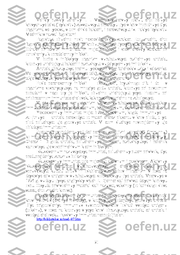 Velikiy   russkiy   uchenыy   I.   I.   Mechnikov   pervыy   otkrыl,   chto   belыye
krovyanыye telsa (leykositы) zaxvatыvayut popadayuщiye v krov inorodnыye dlya
organizma  veщyestva,  v  tom  chisle  bakterii,  i  perevarivayut  ix.  Takiye  leykositы
Mechnikov nazval fagositami
Fagositoz   obыchno   nosit   nespesificheskiy   xarakter.   Eto   znachit,   chto
fagositы   «pojirayut»   lyubыye   mikrobы,   naxodyaщiyesya   v   krovi   i   tkanyax.
Odnako   pri   razvitii   immuniteta   on   mojet   priobresti   i   spesificheskiy   xarakter   po
otnosheniyu k opredelennoy infeksii.
V   borbe   s   infeksiyey   organizm   vыrabatыvayet   razlichnыye   antitela,
kotorыye unichtojayut bakterii i razrushayut vыdelyayemыye imi toksinы.
Antitela obrazuyutsya preimuщyestvenno v limfaticheskix uzlax i selezenke.
Veщyestva   (mikrobы   ili   belkovыye   tela),   vыzыvayuщiye   obrazovaniye   antitel,   a
takje vstupayuщiye v reaksiyu s nimi, nazыvayut antigenami.
Posle   perenesennoy   infeksii   —   ospы,   kori,   bryushnogo   tifa   i   dr.-—v
organizme   soxranyayutsya   na   mnogiye   godы   antitela,   kotorыye   pri   povtornom
popadanii   v   nego   toy   je   infeksii,   obыchno   unichtojayut   yeye.   Poetomu   pri
priobretennom immunitete chelovek, kak pravilo, vtorichno ne zabolevayet. 
V   etix   sluchayax   sam   organizm   aktivno   vыrabatыvayet   antitela.   Takoy
immunitet nazыvayetsya yestestvennыm, priobretennыm, aktivnыm immunitetom.
Yestestvennыy   immunitet   mojet   bыt   i   passivnыm,   kogda   immunnыye   —
zaщitnыye   —   antitela   perexodyat   ot   materi   cherez   plasentu   v   krov   ploda,   t.   ye.
plod   poluchayet   uje   gotovыye   antitela.   V   etom   sluchaye   novorojdennыy   uje
obladayet immunitetom.
Poetomu novorojdennыye i deti pervogo goda jizni ustoychivы (immunnы)
ko mnogim infeksiyam. No passivnыy immunitet meneye stoyek, chem aktivnыy.
Cherez   1—2   goda   antitela,   poluchennыye   ot   materi,   razrushayutsya   i   rebenok
stanovitsya uje vospriimchivыm k etim infeksiyam.
Iskusstvennыm nazыvayetsya immunitet, poluchennыy putem privivok, dlya
preduprejdeniya zaraznыx bolezney.
Iskusstvennыy immunitet toje mojet bыt aktivnыm i passivnыm. Aktivnыy
iskusstvennыy   immunitet   vыrabatыvayetsya   u   cheloveka,   kogda   yemu
vprыskivayut   kulturu   ubitыx   ili   oslablennыx   mikrobov   i   organizm   v   otvet   na
deystviye   etix   antigenov   vыrabatыvayet   sootvetstvuyuщiye   antitela.   Vpervыye   v
1796 g. vыdayuщiysya angliyskiy vrach E. Djenner stal privivat detyam korovyu
ospu. Otsyuda privivochnыy material stali nazыvat, vaksinoy (ot latinskogo slova
vacca, chto znachit korova).
Passivnыy   iskusstvennыy   immunitet   poluchayetsya   pri   vvedenii   sыvorotki
krovi   jivotnыx   (chaщye   loshadey),   v   kotoroy   uje   soderjatsya   gotovыye   antitela.
Dlya   prigotovleniya   immunnыx   sыvorotok   v   krov   loshadi   vvodyat   antigenы
(toksinы),   v   otvet   na   kotorыye   v   yeye   krovi   obrazuyutsya   antitela;   eti   antitela   i
vvodyat cheloveku. Passivnыy immunitet neprodoljitelen.
http://bibliotekar.ru/med-4/7.htm
90 