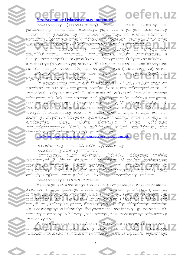 Yestestvennыy i iskusstvennыy immunitet
Iskusstvennыy   (postvaksinalnыy)   immunitet   mojet   otlichatsya   ot
yestestvennogo   immuniteta,   voznikayuщyego   pod   vliyaniyem   perenesennoy
infeksii   ili   pri   yestestvennoy   immunizasii   sirkuliruyuщimi   v   srede   shtammami
vozbuditelya bez proyavleniya klinicheskix priznakov zabolevaniya. Eti razlichiya
kasayutsya kolichestvennыx i kachestvennыx pokazateley immuniteta.
V   selom   postvaksinalnыy   immunitet   ustupayet   po   napryajennosti
postinfeksionnomu   immunitetu.   Immunogennost   vaksin   umenshayetsya   v
sleduyuщyem poryadke: jivыye vaksinы — ubitыye korpuskulyarnыye vaksinы —
ximicheskiye   (rastvorimыye)   vaksinы.   V   obratnom   napravlenii   uvelichivayetsya
pea   kto   genn   ost   vaksin.   Daje   pri   vvedenii   jivыx   (attenuirovannыx)   vaksin
immunitet   mojet   bыt   slabeye   po   sravneniyu   s   tem,   kotorыy   voznikayet   pod
vliyaniyem virulentnogo vozbuditelya.
Pri  yestestvennoy  immunizasii  ili  vvedenii  jivыx i  ubitыx vaksin  organizm
otvechayet   na   vse   vidы   antigenov,   vxodyaщix   v   sostav   mikroorganizmov.   Pri
immunizasii   subyedinichnыmi   ili   ximicheskimi   vaksinami   immunitet   meneye
polnosenen,   tak   kak   formiruyetsya   pod   vliyaniyem   tolko   otdelnыx   antigenov,
naprimer   stolbnyachnogo,   difteriynogo   anatoksinov,   Vi-antigena,   HBsAg   i   t.d.
Takim   obrazom,   otlichiya   postvaksinalnogo   immuniteta   ot   postinfeksionnogo
zavisyat   ot   osobennostey   vaksin.   V   ideale   vaksina   doljna   soderjat   vse   pro-
tektivnыye antigenы, kotorыye vxodyat v sostav mikroorganizmov, vыzыvayuщix
zabolevaniye.   Takaya   vaksina   aktiviruyet   bolshoye   kolichestvo
immunokompetentnыx   kletok   s   razlichnыmi   vidami   spesifichnosti,   chto
obespechivayet formirovaniye stoykogo immuniteta.
http://www.immunoanaliz.ru/yestestvenniy-i-iskusstvenniy-immunitet
Iskusstvennыy immunitet: aktivnыy, passivnыy
Iskusstvennыy aktivnыy immunitet
Formiruyetsya   putem   vaksinasii.   Cheloveku   -delayetsya   privivka
oslablennыmi   ili   ubitыmi   virusami   ili   bakteriyami.   V   rezultate   razvivayetsya
pervichnыy   immunnыy   otvet   organizma,   a   pri   popadanii   normalnogo
neoslablennogo   vozbuditelya   zabolevaniya   obespechivayetsya   vtorichnыy   otvet,
veduщiy k legkomu techeniyu bolezni i bыstromu obezvrejivaniyu antigena.
Iskusstvennыy passivnыy immunitet
Voznikayet  posle  vvedeniya sыvorotok krov» podkojno, vnutrimыshechno.
Sыvorotki   soderjat   gotovыye   antitela   protiv   konkretnogo   antigena   (naprimer,
protiv difterii, ensefalita, zmeinogo yada). K vvedeniyu sыvorotki pribegayut dlya
preduprejdeniya   zabolevaniya   sh   sluchaye   kontakta   s   istochnikom   infeksii   (pri
«ori;  difterii, stolbnyake, grippe, sibirskoy yazve)  ili dlya oblegcheniya techeniya
uje  razvivshegosya  zabolevaniya.   Svoyevremenno   vvedennыye  gotovыye  antitela
pomogayut   spravitsya   s   boleznyu,   v   to   vremya,   poka   razvivayetsya   sobstvennыy
immunnыy otvet.
K osnovnыm prinsipam profilaktiki infeksionnыx bolezney sleduyet otvesti
ranneye vыyavleniye bolnыx i nositeley infeksii; sistematicheskoye obsledovaniye
na bakterionositelstvo lis opredelennыx professiy (sfera uslug, rabota, svyazannaya
91 