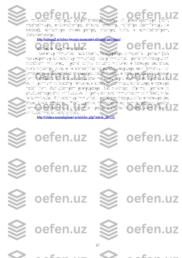 s   produktami   pitaniya);   gigiyenicheskiye   merы,   obщyesashggarnыye   (bani,
prachechnыye,   vodosnabjeniye,   chistota   territoriy,   nalichiye   dezinfisiruyuщix
sredstv);   sanitarnoye   prosveщyeniye;   pitaniye;   borba   s   samolecheniyem,
dispanserizasiya.
http://nikayell.ru/iskusstvennyj-immunitet-aktivnyj-passivnyj/
Kolostralnыy immunitet.
Passivnыy immunitet - kak pravilo, peredayetsya ot materi k щyenkam (tak
nazыvayemыy kolostralnыy immunitet). Takoy immunitet щyenki priobretayut pri
potreblenii   moloziva,   Щyenki   doljnы   poluchit   molozivo   v   pervыye   dva   chasa
posle   rojdeniya   ,poka   v   ix   kishechnike   ne   vыrabatыvayutsya   svoi   fermentы.   Eti
izmeneniya  v  kishechnike  proisxodyat  ochen  bыstro,   v  pervыye   neskolko  chasov
jizni.   Peredacha   colostral   antitel   cherez   molozivo   dayot   vozmojnost   щyenku   bыt
zaщiщyonnыm ot bakteriy i virusov, s kotorыmi oni mogut stolknutsya v pervыye
nedeli   jizni.   Zablujdeniyem   yavlyayetsya   fakt   pozdnego   ot’yoma   щyenkov   ot
grudi, schitaya chto oni budut zaщiщyenы colostral immunitetom ot infeksii, poka
ix kormit suka. Kolostralnыy immunitet щyenki preobretayut tolko v pervыye dva
chasa   posle   rojdeniya!   Yesli   щyenok   ne   mojet   sosat   samostoyatelno,   ssedite
nemnogo moloka ot suki i nakormite щyenka iz shprisa ili pipetki, takim obrazom
on budet imet colostral antitela.
http://chihua.animalzplanet.ru/articles.php?article_id=221
92 