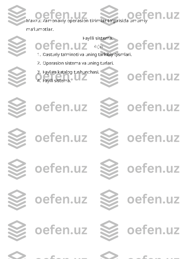Mav zu:  Zamonav iy  operasion t izimlar t o’g’risida umumiy  
ma’lumot lar. 
Fay lli sist ema. 
Reja:
1. Dasturiy ta’minoti va uning tarkibiy qismlari.
2. Operasion sistema va uning turlari.
3. Fayl va katalog tushunchasi.
4. Faylli sistema.
  