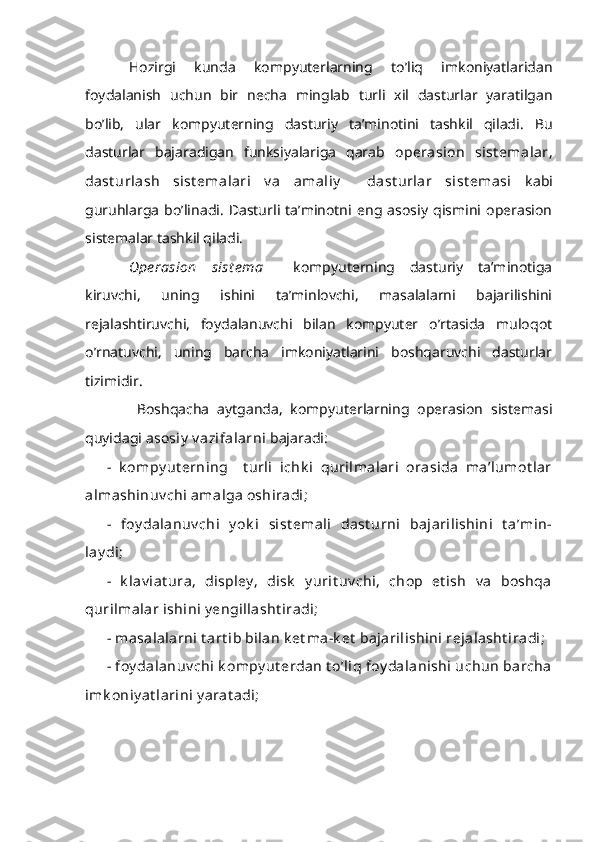 Hozirgi   kunda   kompyuterlarning   to’liq   imkoniyatlaridan
foydalanish   uchun   bir   necha   minglab   turli   xil   dasturlar   yaratilgan
bo’lib,   ular   kompyuterning   dasturiy   ta’minotini   tashkil   qiladi.   Bu
dasturlar   bajaradigan   funksiyalariga   qarab   operasion   sist emalar,
dast urlash   sist emalari   v a   amaliy     dast urlar   sist emasi   kabi
guruhlarga   bo’linadi.   Dasturli   ta’minotni   eng   asosiy   qismini   operasion
sistemalar tashkil qiladi.
Ope rasion   sist e ma     kompyuterning   dasturiy   ta’minotiga
kiruvchi,   uning   ishini   ta’minlovchi,   masalalarni   bajarilishini
rejalashtiruvchi,   foydalanuvchi   bilan   kompyuter   o’rtasida   muloqot
o’rnatuvchi,   uning   barcha   imkoniyatlarini   boshqaruvchi   dasturlar
tizimidir.
  Boshqacha   aytganda,   kompyuterlarning   operasion   sistemasi
quyidagi  asosiy  v azifalarni  bajaradi:
-   k ompy ut erning     t urli   ichk i   qurilmalari   orasida   ma’lumot lar
almashinuv chi amalga oshiradi;
-   foy dalanuv chi   y ok i   sist emali   dast urni   bajarilishini   t a’min-
lay di;
-   k lav iat ura,   displey ,   disk   y urit uv chi,   chop   et ish   v a   boshqa
qurilmalar ishini y engillasht iradi;
- masalalarni t art ib bilan k et ma-k et  bajarilishini rejalasht iradi;
- foy dalanuv chi  k ompy ut erdan  t o’liq foy dalanishi  uchun  barcha
imk oniy at larini y arat adi; 