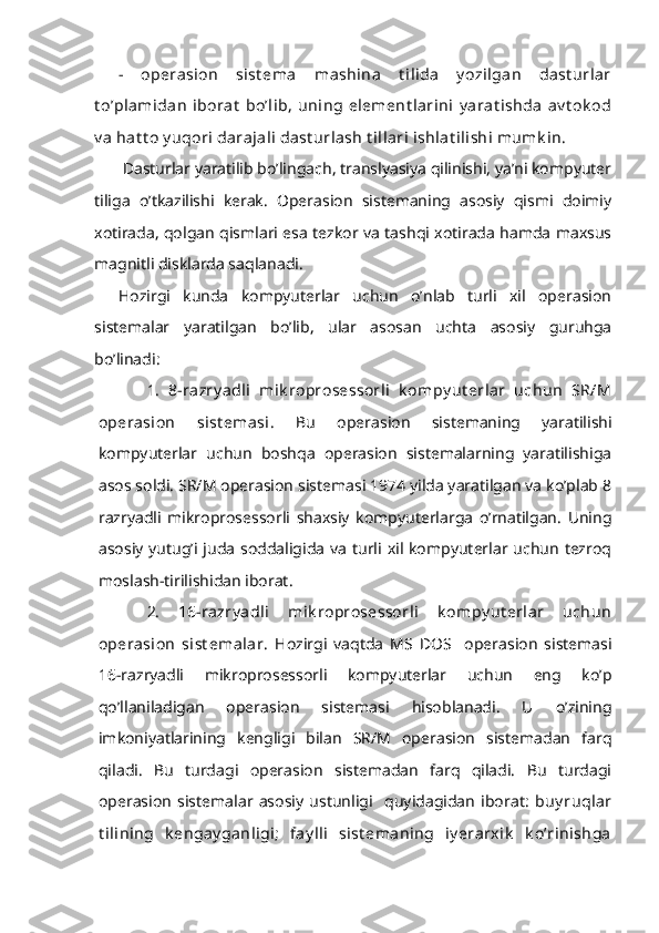 -   operasion   sist ema   mashina   t ilida   y ozilgan   dast urlar
t o’plamidan   iborat   bo’lib,   uning   element larini   y arat ishda   av t ok od
v a hat t o y uqori darajali dast urlash t illari ishlat ilishi mumk in.
 Dasturlar yaratilib bo’lingach, translyasiya qilinishi, ya’ni kompyuter
tiliga   o’tkazilishi   kerak.   Operasion   sistemaning   asosiy   qismi   doimiy
xotirada, qolgan qismlari esa tezkor va tashqi xotirada hamda maxsus
magnitli disklarda saqlanadi.
Hozirgi   kunda   kompyuterlar   uchun   o’nlab   turli   xil   operasion
sistemalar   yaratilgan   bo’lib,   ular   asosan   uchta   asosiy   guruhga
bo’linadi:
1.   8-razry adli   mik roprosessorli   k ompy ut erlar   uchun   SR/M
operasion   sist emasi.   Bu   operasion   sistemaning   yaratilishi
kompyuterlar   uchun   boshqa   operasion   sistemalarning   yaratilishiga
asos soldi. SR/M operasion sistemasi 1974 yilda yaratilgan va ko’plab 8
razryadli   mikroprosessorli   shaxsiy   kompyuterlarga   o’rnatilgan.   Uning
asosiy  yutug’i juda  soddaligida  va  turli  xil kompyuterlar uchun  tezroq
moslash-tirilishidan iborat.
2.   16-razry adli   mik roprosessorli   k ompy ut erlar   uchun
operasion   sist emalar.   Hozirgi   vaqtda   MS   DOS     operasion   sistemasi
16-razryadli   mikroprosessorli   kompyuterlar   uchun   eng   ko’p
qo’llaniladigan   operasion   sistemasi   hisoblanadi.   U   o’zining
imkoniyatlarining   kengligi   bilan   SR/M   operasion   sistemadan   farq
qiladi.   Bu   turdagi   operasion   sistemadan   farq   qiladi.   Bu   turdagi
operasion   sistemalar   asosiy   ustunligi     quyidagidan   iborat:   buy ruqlar
t ilining   k engay ganligi;   fay lli   sist emaning   iy erarxik   k o’rinishga 