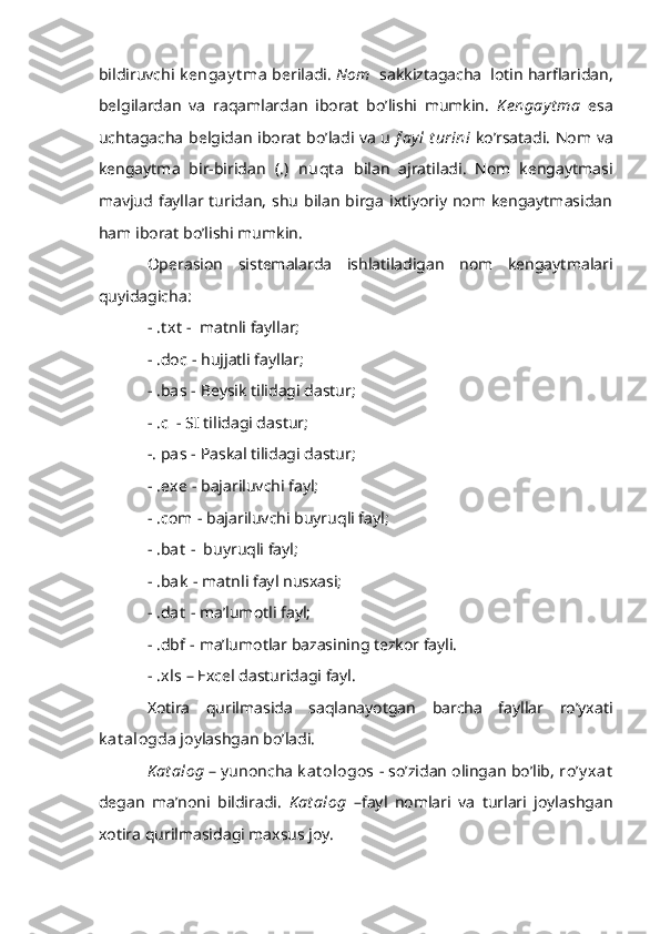 bildiruvchi  k engay t ma  beriladi.  Nom   sakkiztagacha  lotin harflaridan,
belgilardan   va   raqamlardan   iborat   bo’lishi   mumkin.   K engay t ma   esa
uchtagacha belgidan iborat bo’ladi va u   f ayl  t urini   ko’rsatadi. Nom va
kengaytma   bir-biridan   (.)   nuqt a   bilan   ajratiladi.   Nom   kengaytmasi
mavjud fayllar turidan,  shu   bilan  birga  ixtiyoriy  nom  kengaytmasidan
ham iborat bo’lishi mumkin.
Operasion   sistemalarda   ishlatiladigan   nom   kengaytmalari
quyidagicha:
- .t xt  -  matnli fayllar;
- .doc  - hujjatli fayllar;
- .bas  - Beysik tilidagi dastur;
- .c   - SI tilidagi dastur;
-. pas  - Paskal tilidagi dastur;
- .exe  - bajariluvchi fayl;
- .com  - bajariluvchi buyruqli fayl;
- .bat  -  buyruqli fayl;
- .bak  - matnli fayl nusxasi;
- .dat  - ma’lumotli fayl;
-  .dbf  - ma’lumotlar bazasining tezkor fayli.
-  .xls  – Excel dasturidagi fayl.
Xotira   qurilmasida   saqlanayotgan   barcha   fayllar   ro’yxati
k at alog da joylashgan bo’ladi.
K at alog  – yunoncha  k at ologos  - so’zidan olingan bo’lib,  ro’y xat
degan   ma’noni   bildiradi.   K at alog   –fayl   nomlari   va   turlari   joylashgan
xotira qurilmasidagi maxsus joy. 