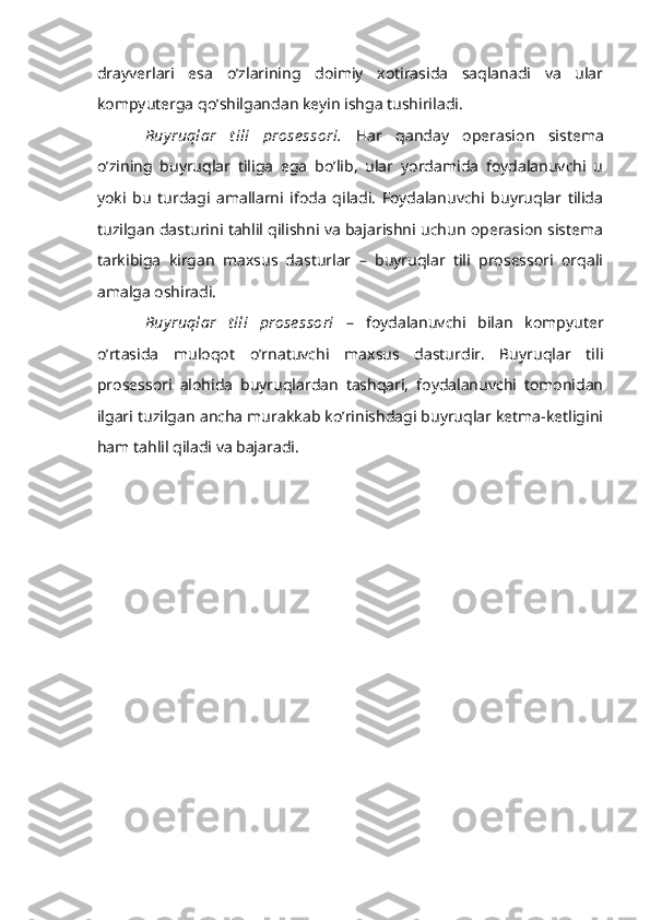 drayverlari   esa   o’zlarining   doimiy   xotirasida   saqlanadi   va   ular
kompyuterga qo’shilgandan keyin ishga tushiriladi.
Buy ruqlar   t ili   prose ssori.   Har   qanday   operasion   sistema
o’zining   buyruqlar   tiliga   ega   bo’lib,   ular   yordamida   foydalanuvchi   u
yoki   bu   turdagi   amallarni   ifoda   qiladi.   Foydalanuvchi   buyruqlar   tilida
tuzilgan dasturini tahlil qilishni va bajarishni uchun operasion sistema
tarkibiga   kirgan   maxsus   dasturlar   –   buyruqlar   tili   prosessori   orqali
amalga oshiradi.
Buy ruqlar   t ili   prose ssori   –   foydalanuvchi   bilan   kompyuter
o’rtasida   muloqot   o’rnatuvchi   maxsus   dasturdir.   Buyruqlar   tili
prosessori   alohida   buyruqlardan   tashqari,   foydalanuvchi   tomonidan
ilgari tuzilgan ancha murakkab ko’rinishdagi buyruqlar ketma-ketligini
ham tahlil qiladi va bajaradi. 