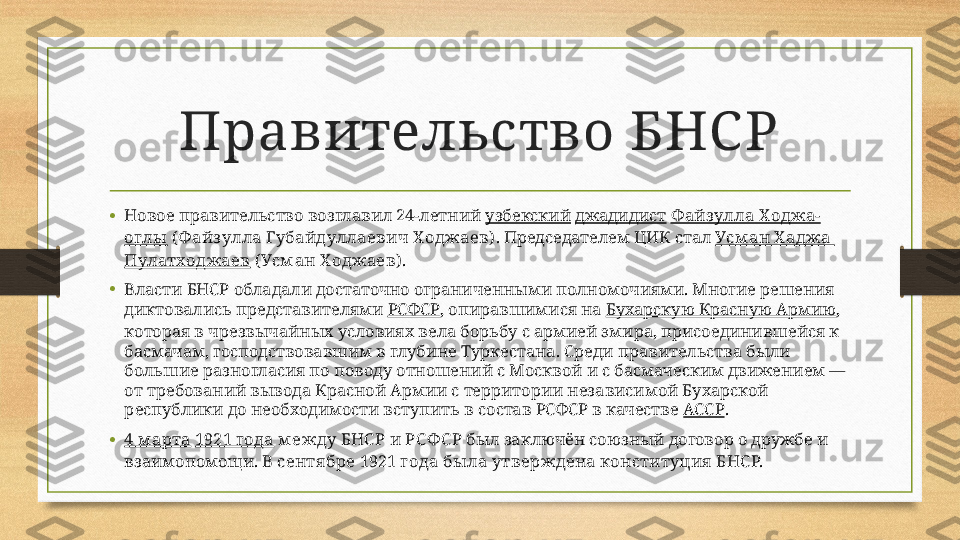 Правительство БНС Р
• Новое правительство возглавил 24-летний  узбекский   джадидист   Ф айз улла  Х оджа-
оглы  ( Ф айз улла Губайдуллаевич Х оджаев) . Председателем ЦИК стал  Усм ан  Х аджа 
Пулатходжаев  (Усм ан Х оджаев) .
• Власти БНСР обладали достаточно ограниченными полномочиями. Многие решения 
диктовались представителями  РСФСР , опиравшимися на  Бухарскую Красную Армию , 
которая в чрезвычайных условиях вела борьбу с армией эмира, присоединившейся к 
басмачам, господствовавшим в глубине Туркестана. Среди правительства были 
большие разногласия по поводу отношений с Москвой и с басмаческим движением — 
от требований вывода Красной Армии с территории независимой Бухарской 
республики до необходимости вступить в состав РСФСР в качестве  АССР .
• 4 м арта   1921 года  м ежду БНС Р и РС Ф С Р  был заключён союзный договор о дружбе и 
взаимопомощи.  В сентя бре 1921 года бы ла утверждена конституция  Б НС Р. 