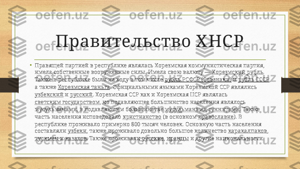 Правительство Х НС Р
•
Правящей партией в республике являлась Хорезмская коммунистическая партия, 
имела собственные вооруженные силы. Имела свою валюту —  Хорезмский рубль . 
Также в республике были на ходу в том числе  рубль РСФСР ( Совзнаки )  и  рубль СССР , 
а также  Хорезмская таньга . Официальными языками Хорезмской ССР являлись 
узбекский  и  русский . Хорезмская ССР как и Хорезмская НСР являлась 
светским государством , но подавляющее большинство населения являлось 
мусульманами, в подавляющем большинстве  мусульманами - суннитами . Также 
часть населения исповедовало  христианство  (в основном  православие ). В 
республике проживало примерно 800 тысяч человек. Основную часть населения 
составляли  узбеки , также проживало довольно большое количество  каракалпаков , 
туркмен  и  казахов . Также проживали  русские ,  иранцы  и другие национальности. 