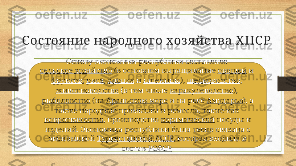 С остоя ние народног о хоз я йства Х НС Р
Основу экономики республики составляло 
сельское хозяйство  (в основном выращивание  овощей  и 
фруктов ,  риса ,  хлопка  и  пшеницы ),  шелководство , 
животноводство  (в том числе  каракулеводство ), 
рыболовство  (на  Аральском море  и на реке  Амударья ), а 
также народные промыслы и ремесла, такие как 
ковроткачество , производство  керамической  посуды и 
изделий. Экономика республики была тесно связана с 
экономикой  Туркестанской АССР , которая входила в 
состав  РСФСР . 