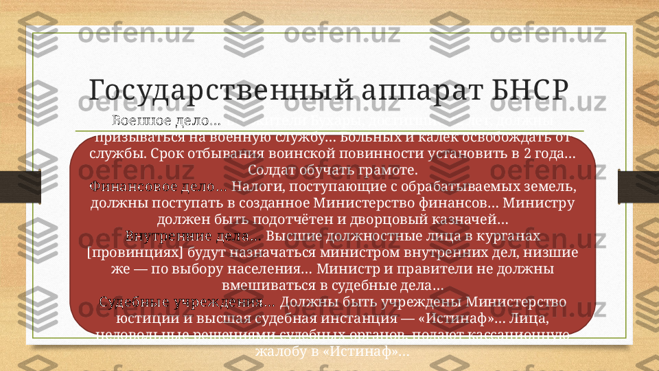 Государственны й аппарат БНС Р
Военное дело…   Все жители Бухары, достигшие 22 лет, должны 
призываться на военную службу… Больных и калек освобождать от 
службы. Срок отбывания воинской повинности установить в 2 года… 
Солдат обучать грамоте.
Ф инансовое дело…   Налоги, поступающие с обрабатываемых земель, 
должны поступать в созданное Министерство финансов… Министру 
должен быть подотчётен и дворцовый казначей…
Внутренние дела…   Высшие должностные лица в курганах 
[провинциях] будут назначаться министром внутренних дел, низшие 
же — по выбору населения… Министр и правители не должны 
вмешиваться в судебные дела…
С удебны е учреждения …   Должны быть учреждены Министерство 
юстиции и высшая судебная инстанция — «Истинаф»… Лица, 
недовольные решениями судебных органов, подают кассационную 
жалобу в «Истинаф»… 