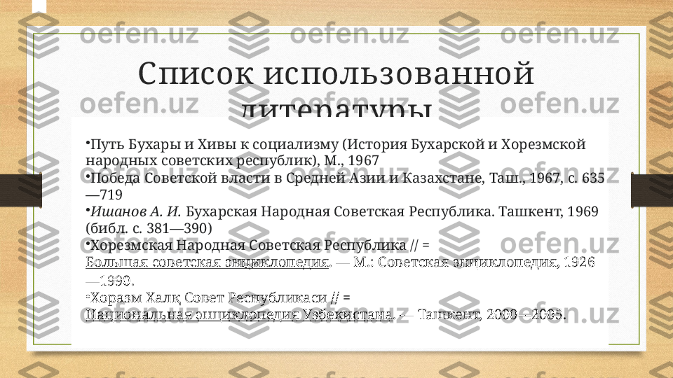 С писок использ ованной 
литературы
•
Путь Бухары и Хивы к социализму (История Бухарской и Хорезмской 
народных советских республик), М., 1967
•
Победа Советской власти в Средней Азии и Казахстане, Таш., 1967, с. 635
—719
•
Ишанов А. И.  Бухарская Народная Советская Республика. Ташкент, 1969 
(библ. с. 381—390)
•
Хорезмская Народная Советская Республика // = 
Большая советская энциклопедия . — М.: Советская энциклопедия, 1926
—1990.
•
Хоразм Халқ Совет Республикаси // = 
Национальная энциклопедия Узбекистана . — Ташкент, 2000—2005. 