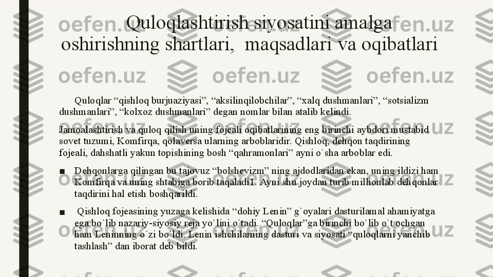       Quloqlashtirish siyosatini amalga 
oshirishning shartlari,  maqsadlari  v а  oqibatlari
       Quloqlar “qishloq burjuaziyasi”, “aksilinqilobchilar”, “xalq dushmanlari”, “sotsializm 
dushmanlari”, “kolxoz dushmanlari” degan nomlar bilan atalib kelindi.    
Jamoalashtirish va quloq qilish uning fojeali oqibatlarining eng birinchi aybdori mustabid 
sovet tuzumi, Komfirqa, qolaversa ularning arboblaridir. Qishloq, dehqon taqdirining 
fojeali, dahshatli yakun topishining bosh “qahramonlari” ayni o`sha arboblar edi.
■ Dehqonlarga qilingan bu tajovuz  “ bolshevizm ”  ning ajdodlaridan ekan ,  uning ildizi ham 
Komfirqa va uning shtabiga borib taqaladi 1.  Ayni shu joydan turib millionlab dehqonlar 
taqdirini hal etish boshqarildi.
■   Qishloq fojeasining yuzaga kelishida  “ dohiy Lenin ”  g ` oyalari dasturilamal ahamiyatga 
ega bo ` lib nazariy - siyosiy reja yo ` lini o ` tadi .  “Quloqlar”ga birinchi bo`lib o`t ochgan 
ham Leninning o`zi bo`ldi. Lenin ishchilarning dasturi va siyosati “quloqlarni yanchib 
tashlash” dan iborat deb bildi.  