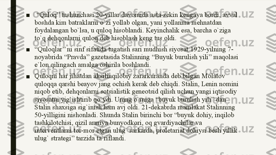 ■   “ Quloq ”  tushunchasi  20- yillar davomida asta - sekin kengaya bordi ,  avval 
boshda kim batraklarni o ` zi yollab olgan ,  yani yollanma mehnatdan 
foydalangan bo ` lsa ,  u quloq hisoblandi .  Keyinchalik esa, barcha o`ziga 
to`q dehqonlarni quloq deb hisoblash keng tus oldi. 
■ “ Quloqlar ”  ni sinf sifatida tugatish sari mudhish siyosat  1929- yilning  7-
noyabrida  “ Pravda ”  gazetasida Stalinning  “ Buyuk burulish yili ”  maqolasi 
e ` lon qilingach amalga oshirila boshlandi .
■ Quloqni har jihatdan aksilinqilobiy zararkuranda deb bilgan Molatov 
quloqqa qarshi beayov jang ochish kerak deb chiqdi. Stalin, Lenin nomini 
niqob etib, dehqonlarni sotsialistik geneotsid qilish uchun yangi iqtisodiy 
siyosatni yig`ishtirib qo`ydi. Uning o`rniga “buyuk burulish yili” dan 
Stalin shaxsiga sig`inish ham avj oldi. 21-dekabrda mamlakat Stalinning 
50-yilligini nishonladi. Shunda Stalin birinchi bor “buyuk dohiy, inqilob 
tashkilotchisi, qizil armiya bunyodkori, oq gvardiyachilar va 
interventlarni tor-mor etgan ulug` sarkarda, proletariat dohiysi besh yillik 
ulug` strategi” tarzida ta`riflandi.  