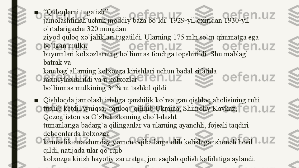 ■ “ Quloqlarni tugatish”
jamolashtirish uchun moddiy baza bo`ldi. 1929-yil oxiridan 1930-yil 
o`rtalarigacha 320 mingdan
ziyod quloq xo`jaliklari tugatildi. Ularning 175 mln so`m qimmatga ega 
bo`lgan mulki,
buyumlari kolxozlarning bo`linmas fondiga topshirildi. Shu mablag` 
batrak va
kambag`allarning kolxozga kirishlari uchun badal sifatida 
rasmiylashtirildi va u kolxozlar
bo`linmas mulkining 34% ni tashkil qildi
■ Qishloqda jamolashtirishga qarshilik ko`rsatgan qishloq aholisining ruhi 
tushib ketdi.Ayniqsa, “quloq” qilinib Ukraina, Shimoliy Kavkaz, 
Qozog`iston va O`zbekistonning cho`l-dasht
tumanlariga badarg`a qilinganlar va ularning ayanchli, fojeali taqdiri 
dehqonlarda kolxozga
kirmaslik ana shunday yomon oqibatlarga olib kelishiga ishonch hosil 
qildi, natijada ular qo`rqib
kolxozga kirish hayotiy zaruratga, jon saqlab qolish kafolatiga aylandi. 