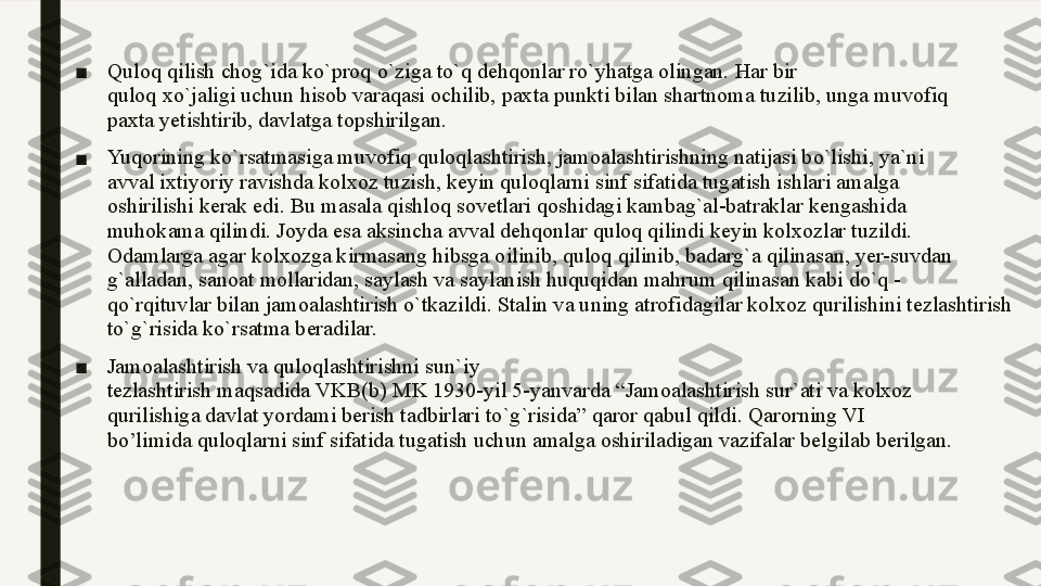 ■ Quloq qilish chog`ida ko`proq o`ziga to`q dehqonlar ro`yhatga olingan. Har bir
quloq xo`jaligi uchun hisob varaqasi ochilib, paxta punkti bilan shartnoma tuzilib, unga muvofiq
paxta yetishtirib, davlatga topshirilgan. 
■ Yuqorining ko`rsatmasiga muvofiq quloqlashtirish, jamoalashtirishning natijasi bo`lishi, ya`ni
avval ixtiyoriy ravishda kolxoz tuzish, keyin quloqlarni sinf sifatida tugatish ishlari amalga
oshirilishi kerak edi. Bu masala qishloq sovetlari qoshidagi kambag`al-batraklar kengashida
muhokama qilindi. Joyda esa aksincha avval dehqonlar quloq qilindi keyin kolxozlar tuzildi.
Odamlarga agar kolxozga kirmasang hibsga oilinib, quloq qilinib, badarg`a qilinasan, yer-suvdan
g`alladan, sanoat mollaridan, saylash va saylanish huquqidan mahrum qilinasan kabi do`q -
qo`rqituvlar bilan jamoalashtirish o`tkazildi. Stalin va uning atrofidagilar kolxoz qurilishini tezlashtirish 
to`g`risida ko`rsatma beradilar. 
■ Jamoalashtirish va quloqlashtirishni sun ` iy
tezlashtirish maqsadida VKB ( b )  MK  1930- yil  5- yanvarda  “ Jamoalashtirish sur ` ati va kolxoz
qurilishiga davlat yordami berish tadbirlari to ` g ` risida ”  qaror qabul qildi .  Qarorning VI
bo’limida quloqlarni sinf sifatida tugatish uchun amalga oshiriladigan vazifalar belgilab berilgan. 