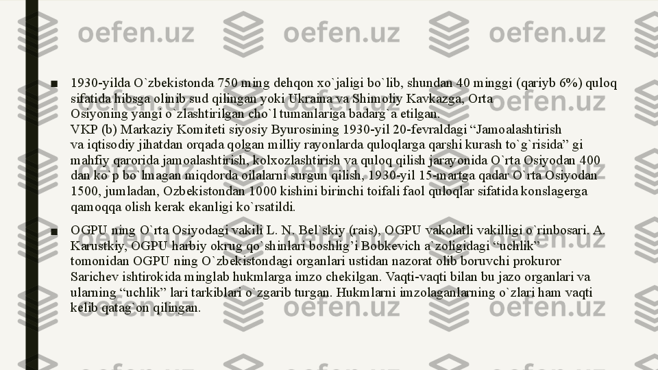 ■ 1930-yilda O`zbekistonda 750 ming dehqon xo`jaligi bo`lib, shundan 40 minggi (qariyb 6%) quloq 
sifatida hibsga olinib sud qilingan yoki Ukraina va Shimoliy Kavkazga, Orta
Osiyoning yangi o`zlashtirilgan cho`l tumanlariga badarg`a etilgan.
VKP (b) Markaziy Komiteti siyosiy Byurosining 1930-yil 20-fevraldagi “Jamoalashtirish
va iqtisodiy jihatdan orqada qolgan milliy rayonlarda quloqlarga qarshi kurash to`g`risida” gi
mahfiy qarorida jamoalashtirish, kolxozlashtirish va quloq qilish jarayonida O`rta Osiyodan 400
dan ko`p bo`lmagan miqdorda oilalarni surgun qilish, 1930-yil 15-martga qadar O`rta Osiyodan
1500, jumladan, Ozbekistondan 1000 kishini birinchi toifali faol quloqlar sifatida konslagerga
qamoqqa olish kerak ekanligi ko`rsatildi.
■ OGPU ning O`rta Osiyodagi vakili L. N. Bel`skiy (rais), OGPU vakolatli vakilligi o`rinbosari. A. 
Karustkiy, OGPU harbiy okrug qo`shinlari boshlig’i Bobkevich a`zoligidagi “uchlik”
tomonidan OGPU ning O`zbekistondagi organlari ustidan nazorat olib boruvchi prokuror
Sarichev ishtirokida minglab hukmlarga imzo chekilgan. Vaqti-vaqti bilan bu jazo organlari va
ularning “uchlik” lari tarkiblari o`zgarib turgan. Hukmlarni imzolaganlarning o`zlari ham vaqti
kelib qatag`on qilingan.  