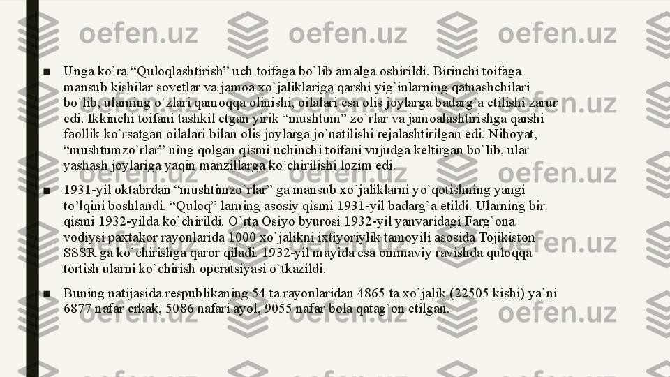 ■ Unga ko`ra “Quloqlashtirish” uch toifaga bo`lib amalga oshirildi. Birinchi toifaga 
mansub kishilar sovetlar va jamoa xo`jaliklariga qarshi yig`inlarning qatnashchilari 
bo`lib, ularning o`zlari qamoqqa olinishi, oilalari esa olis joylarga badarg`a etilishi zarur 
edi. Ikkinchi toifani tashkil etgan yirik “mushtum” zo`rlar va jamoalashtirishga qarshi 
faollik ko`rsatgan oilalari bilan olis joylarga jo`natilishi rejalashtirilgan edi. Nihoyat, 
“mushtumzo`rlar” ning qolgan qismi uchinchi toifani vujudga keltirgan bo`lib, ular 
yashash joylariga yaqin manzillarga ko`chirilishi lozim edi.
■ 1931-yil oktabrdan “mushtimzo`rlar” ga mansub xo`jaliklarni yo`qotishning yangi 
to’lqini boshlandi. “Quloq” larning asosiy qismi 1931-yil badarg`a etildi. Ularning bir 
qismi 1932-yilda ko`chirildi. O`rta Osiyo byurosi 1932-yil yanvaridagi Farg`ona 
vodiysi paxtakor rayonlarida 1000 xo`jalikni ixtiyoriylik tamoyili asosida Tojikiston 
SSSR ga ko`chirishga qaror qiladi. 1932-yil mayida esa ommaviy ravishda quloqqa 
tortish ularni ko`chirish operatsiyasi o`tkazildi. 
■ Buning natijasida respublikaning 54 ta rayonlaridan 4865 ta xo`jalik (22505 kishi) ya`ni 
6877 nafar erkak, 5086 nafari ayol, 9055 nafar bola qatag`on etilgan.  