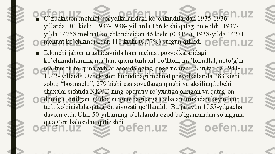 ■ O`zbekiston mehnat posyolkalaridagi ko`chkindilardan 1935-1936-
yillarda 101 kishi, 1937-1938- yillarda 156 kishi qatag`on etildi. 1937-
yilda 14758 mehnat ko`chkindisidan 46 kishi (0,31%), 1938-yilda 14271 
mehnat ko`chkindisidan 110 kishi (0,77%) surgun qilindi. 
■ Ikkinchi jahon urushidavrida ham mehnat posyolkalaridagi 
ko ` chkindilarning ma ` lum qismi turli xil bo ’ hton ,  ma ’ lomatlat ,  noto ’ g ` ri 
ma ` lumot ,  to ` qima ayblar asosida qatag ` onga uchradi .  Shu tariqa 1941-
1942- yillarda Ozbekiston hududidagi mehnat posyolkalarida 283 kishi 
sobiq “bosmachi”, 279 kishi esa sovetlarga qarshi va aksilinqilobchi 
shaxslar sifatida NKVD ning operativ ro`yxatiga olingan va qatag`on 
domiga tortilgan. Quloq surgunidagilarga nisbatan urushdan keyin ham 
turli ko`rinishda qatag`on siyosati qo`llanildi. Bu jarayon 1955-yilgacha 
davom etdi. Ular 50-yillarning o`rtalarida ozod bo`lganlaridan so`nggina 
qatag`on balosidan qutilishdi. 