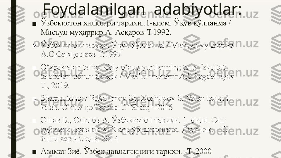 Foydalanilgan  adabiyotlar:
■ Ўзбекистон халқлари тарихи..1-қисм. Ўқув қўлланма / 
Масъул муҳаррир А. Асқаров-Т.1992.
■ Ўзбекистон тарихи. Ўқув қўлланма / Масъул муҳаррир 
А.С.Сағдуллаев-Т.1997
■ O‘zbekiston tarixi. Oliy o‘quv yurtlarining tarix fakulteti 
talabalari uchun darslik / Mas’ul muharrir A.S.Sagdullayev. – 
T., 2019.
■ Shamsutdinov R,Karimov Sh, Xoshimov S. Vatan tarixi 1-
kitob. O’quv qo’llanma-T.”Sharq”-2016
■ Эшов Б .,  Одилов А .  Ўзбекистон тарихи . 1- жилд .  Энг 
қадимги даврдан  XIX  аср ўрталаригача .  Дарслик. – Т.: 
Янги аср авлоди, 2014.
■ Азамат Зиё. Ўзбек давлатчилиги тарихи. -Т.,2000   