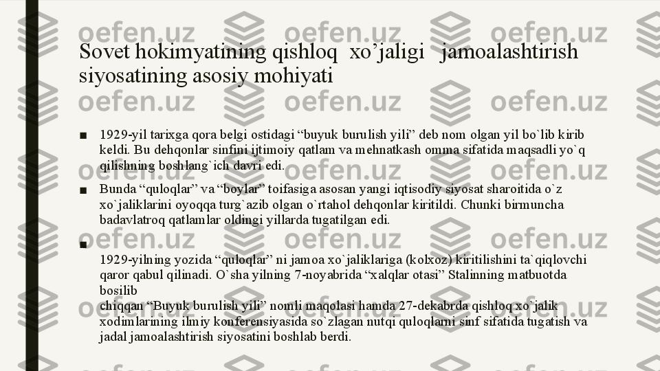 Sovet hokimyatining  qishloq  xo’jaligi    jamoalashtirish 
siyosatining asosiy mohiyati
■ 1929-yil tarixga qora belgi ostidagi “buyuk burulish yili” deb nom olgan yil bo`lib kirib 
keldi. Bu dehqonlar sinfini ijtimoiy qatlam va mehnatkash omma sifatida maqsadli yo`q 
qilishning boshlang`ich davri edi. 
■ Bunda “quloqlar” va “boylar” toifasiga asosan yangi iqtisodiy siyosat sharoitida o`z 
xo`jaliklarini oyoqqa turg`azib olgan o`rtahol dehqonlar kiritildi. Chunki birmuncha 
badavlatroq qatlamlar oldingi yillarda tugatilgan edi.
■
1929-yilning yozida “quloqlar” ni jamoa xo`jaliklariga (kolxoz) kiritilishini ta`qiqlovchi 
qaror qabul qilinadi. O`sha yilning 7-noyabrida “xalqlar otasi” Stalinning matbuotda 
bosilib
chiqqan “Buyuk burulish yili” nomli maqolasi hamda 27-dekabrda qishloq xo`jalik
xodimlarining ilmiy konferensiyasida so`zlagan nutqi quloqlarni sinf sifatida tugatish va 
jadal jamoalashtirish siyosatini boshlab berdi. 