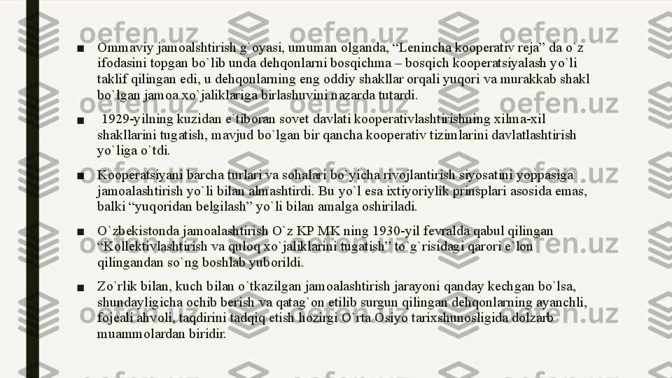 ■ Ommaviy jamoalshtirish g`oyasi, umuman olganda, “Lenincha kooperativ reja” da o`z 
ifodasini topgan bo`lib unda dehqonlarni bosqichma – bosqich kooperatsiyalash yo`li 
taklif qilingan edi, u dehqonlarning eng oddiy shakllar orqali yuqori va murakkab shakl 
bo`lgan jamoa xo`jaliklariga birlashuvini nazarda tutardi.
■   1929-yilning kuzidan e`tiboran sovet davlati kooperativlashtirishning xilma-xil 
shakllarini tugatish, mavjud bo`lgan bir qancha kooperativ tizimlarini davlatlashtirish 
yo`liga o`tdi. 
■ Kooperatsiyani barcha turlari va sohalari bo ` yicha rivojlantirish siyosatini yoppasiga 
jamoalashtirish yo ` li bilan almashtirdi .  Bu yo`l esa ixtiyoriylik prinsplari asosida emas, 
balki “yuqoridan belgilash” yo`li bilan amalga oshiriladi. 
■ O`zbekistonda jamoalashtirish O`z KP MK ning 1930-yil fevralda qabul qilingan 
“Kollektivlashtirish va quloq xo`jaliklarini tugatish” to`g`risidagi qarori e`lon 
qilingandan so`ng boshlab yuborildi.
■ Zo`rlik bilan, kuch bilan o`tkazilgan jamoalashtirish jarayoni qanday kechgan bo`lsa, 
shundayligicha ochib berish va qatag`on etilib surgun qilingan dehqonlarning ayanchli, 
fojeali ahvoli, taqdirini tadqiq etish hozirgi O`rta Osiyo tarixshunosligida dolzarb 
muammolardan biridir.  