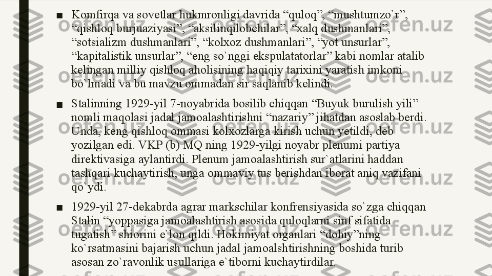 ■ Komfirqa va sovetlar hukmronligi davrida “quloq”, “mushtumzo`r”, 
“qishloq burjuaziyasi”, “aksilinqilobchilar”, “xalq dushmanlari”, 
“sotsializm dushmanlari”, “kolxoz dushmanlari”, “yot unsurlar”, 
“kapitalistik unsurlar”, “eng so`nggi ekspulatatorlar” kabi nomlar atalib 
kelingan milliy qishloq aholisining haqiqiy tarixini yaratish imkoni 
bo`lmadi va bu mavzu ommadan sir saqlanib kelindi. 
■ Stalinning  1929- yil  7- noyabrida bosilib chiqqan  “ Buyuk burulish yili ” 
nomli maqolasi jadal jamoalashtirishni  “ nazariy ”  jihatdan asoslab berdi . 
Unda ,  keng qishloq ommasi kolxozlarga kirish uchun yetildi ,  deb 
yozilgan edi .  VKP (b) MQ ning 1929-yilgi noyabr plenumi partiya 
direktivasiga aylantirdi. Plenum jamoalashtirish sur`atlarini haddan 
tashqari kuchaytirish, unga ommaviy tus berishdan iborat aniq vazifani 
qo`ydi. 
■ 1929-yil 27-dekabrda agrar markschilar konfrensiyasida so`zga chiqqan 
Stalin “yoppasiga jamoalashtirish asosida quloqlarni sinf sifatida 
tugatish” shiorini e`lon qildi. Hokimiyat organlari “dohiy”ning 
ko`rsatmasini bajarish uchun jadal jamoalshtirishning boshida turib 
asosan zo`ravonlik usullariga e`tiborni kuchaytirdilar. 