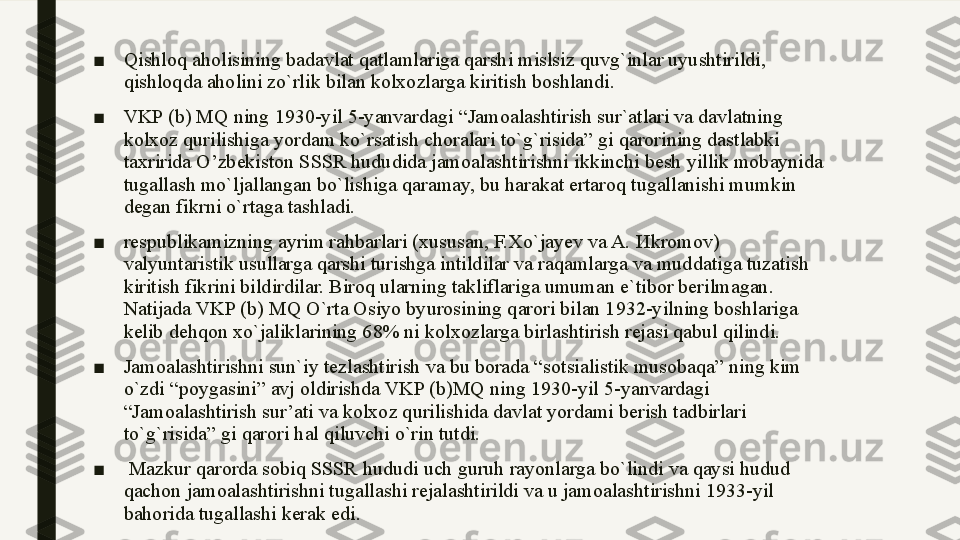 ■ Qishloq aholisining badavlat qatlamlariga qarshi mislsiz quvg`inlar uyushtirildi, 
qishloqda aholini zo`rlik bilan kolxozlarga kiritish boshlandi. 
■ VKP (b) MQ ning 1930-yil 5-yanvardagi “Jamoalashtirish sur`atlari va davlatning 
kolxoz qurilishiga yordam ko`rsatish choralari to`g`risida” gi qarorining dastlabki 
ta х ririda O’zbekiston SSSR hududida jamoalashtirishni ikkinchi besh yillik mobaynida 
tugallash mo`ljallangan bo`lishiga qaramay, bu harakat ertaroq tugallanishi mumkin 
degan fikrni o`rtaga tashladi. 
■ respublikamizning ayrim rahbarlari (xususan, F.Xo`jayev va A.  И kromov) 
valyuntaristik usullarga qarshi turishga intildilar va raqamlarga va muddatiga tuzatish 
kiritish fikrini bildirdilar. Biroq ularning takliflariga umuman e`tibor berilmagan. 
Natijada VKP (b) MQ O`rta Osiyo byurosining qarori bilan 1932-yilning boshlariga 
kelib dehqon xo`jaliklarining 68% ni kolxozlarga birlashtirish rejasi qabul qilindi. 
■ Jamoalashtirishni sun`iy tezlashtirish va bu borada “sotsialistik musobaqa” ning kim 
o`zdi “poygasini” avj oldirishda VKP (b)MQ ning 1930-yil 5-yanvardagi 
“Jamoalashtirish sur’ati va kolxoz qurilishida davlat yordami berish tadbirlari 
to`g`risida” gi qarori hal qiluvchi o`rin tutdi.
■   Mazkur qarorda sobiq SSSR hududi uch guruh rayonlarga bo`lindi va qaysi hudud 
qachon jamoalashtirishni tugallashi rejalashtirildi va u jamoalashtirishni 1933-yil 
bahorida tugallashi kerak edi. 