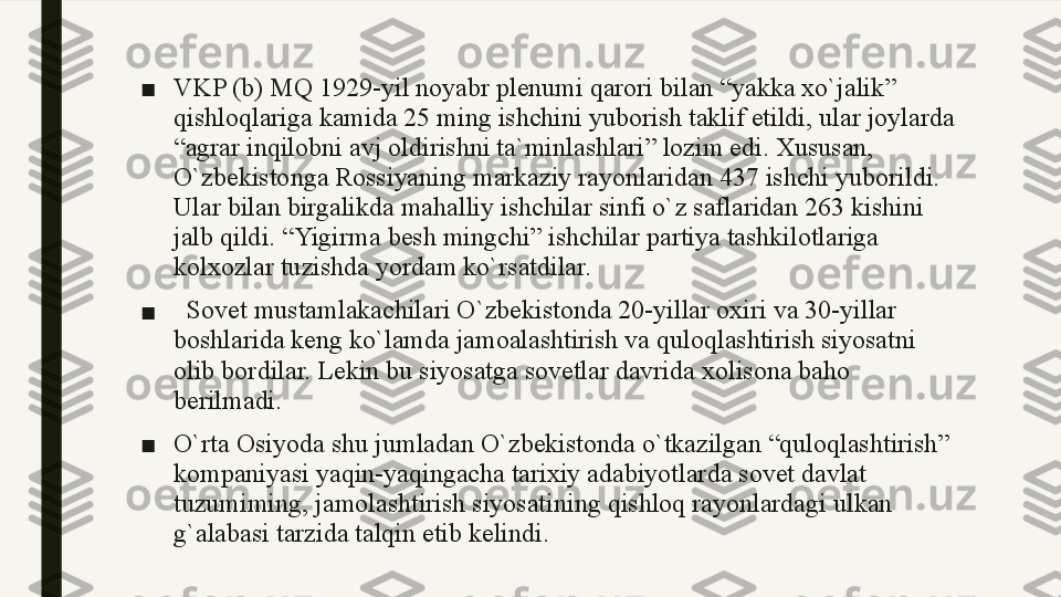 ■ VKP (b) MQ 1929-yil noyabr plenumi qarori bilan “yakka xo`jalik” 
qishloqlariga kamida 25 ming ishchini yuborish taklif etildi, ular joylarda 
“agrar inqilobni avj oldirishni ta`minlashlari” lozim edi. Xususan, 
O`zbekistonga Rossiyaning markaziy rayonlaridan 437 ishchi yuborildi. 
Ular bilan birgalikda mahalliy ishchilar sinfi o`z saflaridan 263 kishini 
jalb qildi. “Yigirma besh mingchi” ishchilar partiya tashkilotlariga 
kolxozlar tuzishda yordam ko`rsatdilar.
■    Sovet mustamlakachilari O`zbekistonda 20-yillar oxiri va 30-yillar 
boshlarida keng ko`lamda jamoalashtirish va quloqlashtirish siyosatni 
olib bordilar. Lekin bu siyosatga sovetlar davrida xolisona baho 
berilmadi. 
■ O`rta Osiyoda shu jumladan O`zbekistonda o`tkazilgan “quloqlashtirish” 
kompaniyasi yaqin-yaqingacha tarixiy adabiyotlarda sovet davlat 
tuzumiming, jamolashtirish siyosatining qishloq rayonlardagi ulkan 
g`alabasi tarzida talqin etib kelindi. 