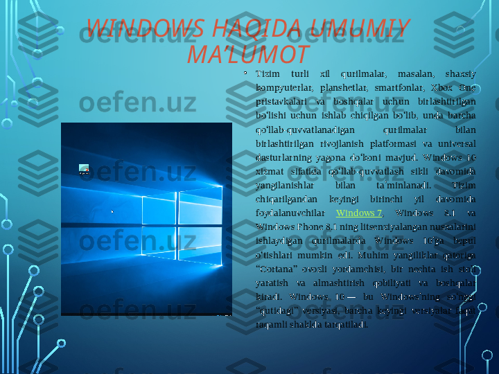 WI NDOWS HAQI DA  UMUMI Y  
MA’LUMOT
• Tizim  turli  xil  qurilmalar,  masalan,  shaxsiy 
kompyuterlar,  planshetlar,  smartfonlar,  Xbox  One 
pristavkalari  va  boshqalar  uchun  birlashtirilgan 
boʻlishi  uchun  ishlab  chiqilgan  boʻlib,  unda  barcha 
qoʻllab-quvvatlanadigan  qurilmalar  bilan 
birlashtirilgan  rivojlanish  platformasi  va  universal 
dasturlarning  yagona  doʻkoni  mavjud.  Windows  10 
xizmat  sifatida  qoʻllab-quvvatlash  sikli  davomida 
yangilanishlar  bilan  taʼminlanadi.  Tizim 
chiqarilgandan  keyingi  birinchi  yil  davomida 
foydalanuvchilar  Windows 7 ,  Windows  8.1  va 
Windows Phone 8.1 ning litsenziyalangan nusxalarini 
ishlaydigan  qurilmalarda  Windows  10ʼga  bepul 
oʻtishlari  mumkin  edi.  Muhim  yangiliklar  qatoriga 
“Cortana”  ovozli  yordamchisi,  bir  nechta  ish  stoli 
yaratish  va  almashtirish  qobiliyati  va  boshqalar 
kiradi.  Windows  10 —  bu  Windowsʼning  soʻnggi 
“qutidagi”  versiyasi,  barcha  keyingi  versiyalar  faqat 
raqamli shaklda tarqatiladi.   